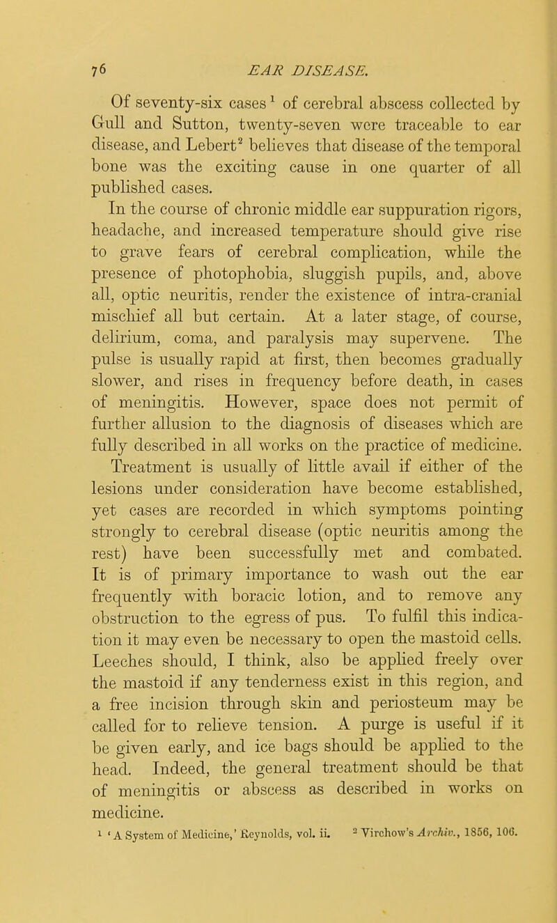 Of seventy-six cases1 of cerebral abscess collected by- Gull and Sutton, twenty-seven were traceable to ear disease, and Lebert2 believes that disease of the temporal bone was the exciting cause in one quarter of all published cases. In the course of chronic middle ear suppuration rigors, headache, and increased temperature should give rise to grave fears of cerebral complication, while the presence of photophobia, sluggish pupils, and, above all, optic neuritis, render the existence of intra-cranial mischief all but certain. At a later stage, of course, delirium, coma, and paralysis may supervene. The pulse is usually rapid at first, then becomes gradually slower, and rises in frequency before death, in cases of meningitis. However, space does not permit of further allusion to the diagnosis of diseases which are fully described in all works on the practice of medicine. Treatment is usually of little avail if either of the lesions under consideration have become established, yet cases are recorded in which symptoms pointing strongly to cerebral disease (optic neuritis among the rest) have been successfully met and combated. It is of primary importance to wash out the ear frequently with boracic lotion, and to remove any obstruction to the egress of pus. To fulfil this indica- tion it may even be necessary to open the mastoid cells. Leeches should, I think, also be applied freely over the mastoid if any tenderness exist in this region, and a free incision through skin and periosteum may be called for to relieve tension. A purge is useful if it be given early, and ice bags should be applied to the head. Indeed, the general treatment should be that of meningitis or abscess as described in works on medicine. 1 ' A System of Medicine,' Reynolds, vol. ii. 2 Virchow's Archiv., 1856, 100.