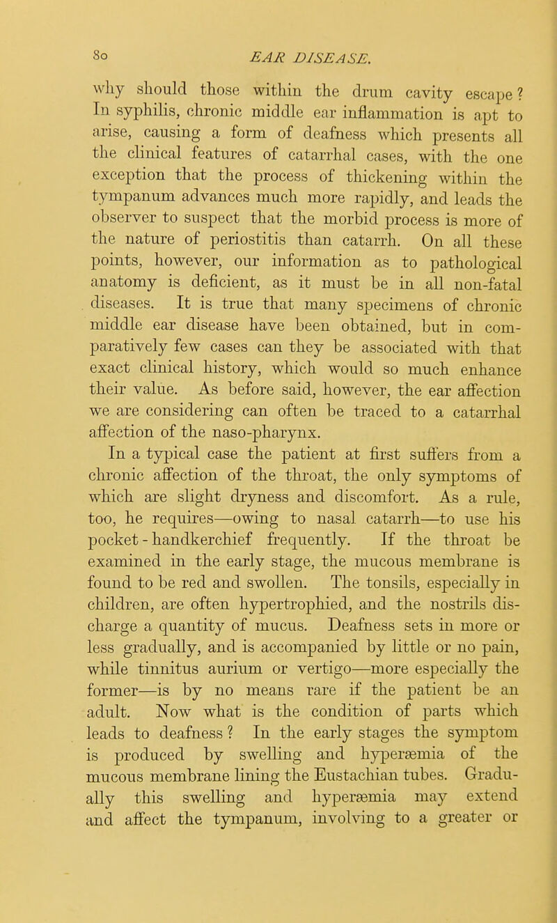 why should those within the drum cavity escape? In syphilis, chronic middle ear inflammation is apt to arise, causing a form of deafness which presents all the clinical features of catarrhal cases, with the one exception that the process of thickening within the tympanum advances much more rapidly, and leads the observer to suspect that the morbid process is more of the nature of periostitis than catarrh. On all these points, however, our information as to pathological anatomy is deficient, as it must be in all non-fatal diseases. It is true that many specimens of chronic middle ear disease have been obtained, but in com- paratively few cases can they be associated with that exact clinical history, which would so much enhance their value. As before said, however, the ear affection we are considering can often be traced to a catarrhal affection of the naso-pharynx. In a typical case the patient at first suffers from a chronic affection of the throat, the only symptoms of which are slight dryness and discomfort. As a rule, too, he requires—owing to nasal catarrh—to use his pocket-handkerchief frequently. If the throat be examined in the early stage, the mucous membrane is found to be red and swollen. The tonsils, especially in children, are often hypertrophied, and the nostrils dis- charge a quantity of mucus. Deafness sets in more or less gradually, and is accompanied by little or no pain, while tinnitus aurium or vertigo—more especially the former—is by no means rare if the patient be an adult. Now what is the condition of parts which leads to deafness ? In the early stages the symptom is produced by swelling and hypersemia of the mucous membrane lining the Eustachian tubes. Gradu- ally this swelling and hypersemia may extend and affect the tympanum, involving to a greater or