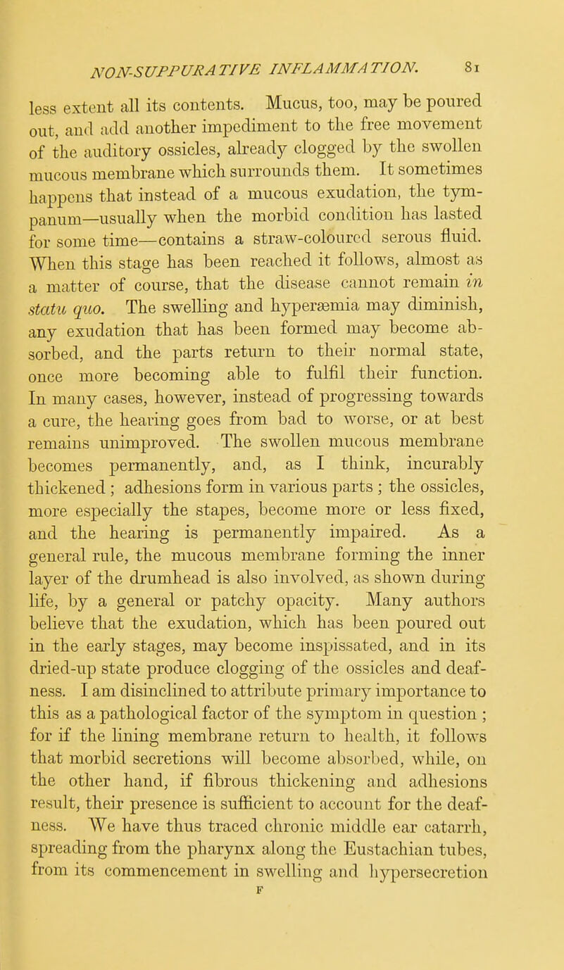 less extent all its contents. Mucus, too, may be poured out, and add another impediment to the free movement of the auditory ossicles, already clogged by the swollen mucous membrane which surrounds them. It sometimes happens that instead of a mucous exudation, the tym- panum—usually when the morbid condition has lasted for some time—contains a straw-coloured serous fluid. When this stage has been reached it follows, almost as a matter of course, that the disease cannot remain in statu quo. The swelling and hyperaeinia may diminish, any exudation that has been formed may become ab- sorbed, and the parts return to their normal state, once more becoming able to fulfil their function. In many cases, however, instead of progressing towards a cure, the hearing goes from bad to worse, or at best remains unimproved. The swollen mucous membrane becomes permanently, and, as I think, incurably thickened ; adhesions form in various parts ; the ossicles, more especially the stapes, become more or less fixed, and the hearing is permanently impaired. As a general rule, the mucous membrane forming the inner layer of the drumhead is also involved, as shown during life, by a general or patchy opacity. Many authors believe that the exudation, which has been poured out in the early stages, may become inspissated, and in its dried-up state produce clogging of the ossicles and deaf- ness. I am disinclined to attribute primary importance to this as a pathological factor of the symptom in question ; for if the lining membrane return to health, it follows that morbid secretions will become absorbed, while, on the other hand, if fibrous thickening and adhesions result, their presence is sufficient to account for the deaf- ness. We have thus traced chronic middle ear catarrh, spreading from the pharynx along the Eustachian tubes, from its commencement in swelling and hypersecretion F