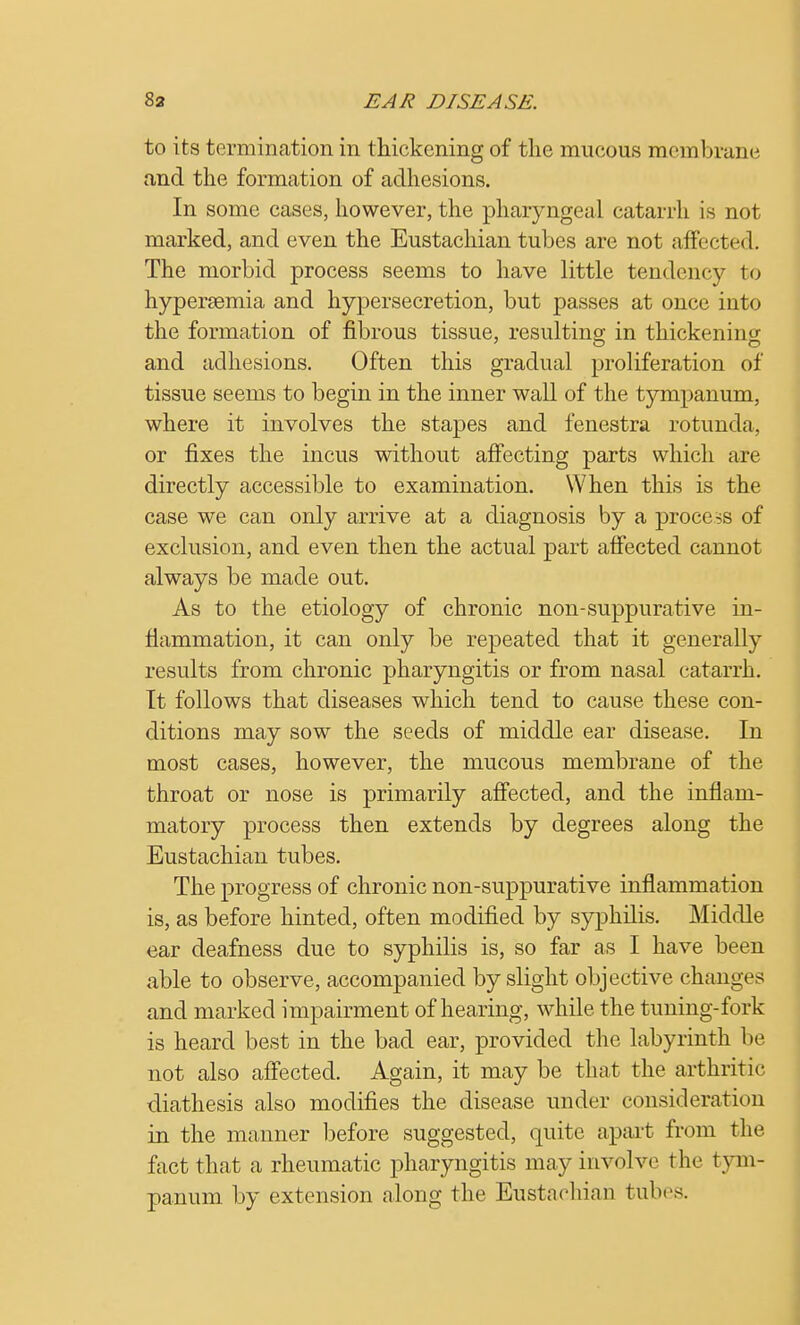 to its termination in thickening of the mucous membrane and the formation of adhesions. In some cases, however, the pharyngeal catarrh is not marked, and even the Eustachian tubes are not affected. The morbid process seems to have little tendency to hyperaemia and hypersecretion, but passes at once into the formation of fibrous tissue, resulting in thickening and adhesions. Often this gradual proliferation of tissue seems to begin in the inner wall of the tympanum, where it involves the stapes and fenestra rotunda, or fixes the incus without affecting parts which are directly accessible to examination. When this is the case we can only arrive at a diagnosis by a process of exclusion, and even then the actual part affected cannot always be made out. As to the etiology of chronic non-suppurative in- flammation, it can only be repeated that it generally results from chronic pharyngitis or from nasal catarrh. It follows that diseases which tend to cause these con- ditions may sow the seeds of middle ear disease. In most cases, however, the mucous membrane of the throat or nose is primarily affected, and the inflam- matory process then extends by degrees along the Eustachian tubes. The progress of chronic non-suppurative inflammation is, as before hinted, often modified by syphilis. Middle ear deafness due to syphilis is, so far as I have been able to observe, accompanied by slight objective changes and marked impairment of hearing, while the tuning-fork is heard best in the bad ear, provided the labyrinth be not also affected. Again, it may be that the arthritic diathesis also modifies the disease under consideration in the manner before suggested, quite apart from the fact that a rheumatic pharyngitis may involve t he tym- panum by extension along the Eustachian tubes.