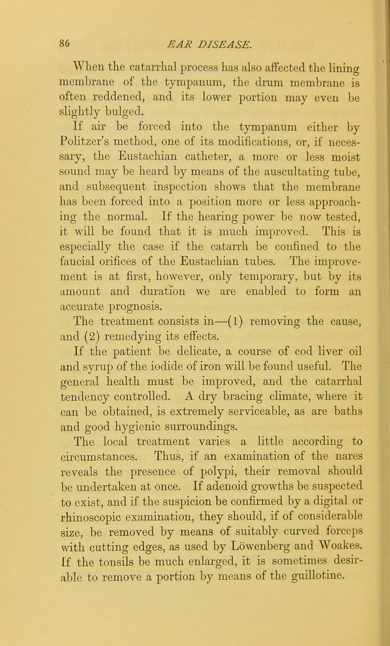 When the catarrhal process has also affected the lining membrane of the tympanum, the drum membrane is often reddened, and its lower portion may even be slightly bulged. If air be forced into the tympanum either by Politzer's method, one of its modifications, or, if neces- sary, the Eustachian catheter, a more or less moist sound may be heard by means of the auscultating tube, and subsequent inspection shows that the membrane has been forced into a position more or less approach- ing the normal. If the hearing power be now tested, it will be found that it is much improved. This is especially the case if the catarrh be confined to the faucial orifices of the Eustachian tubes. The improve- ment is at first, however, only temporary, but by its amount and duration we are enabled to form an accurate prognosis. The treatment consists in—(l) removing the cause, and (2) remedying its effects. If the patient be delicate, a course of cod liver oil and syrup of the iodide of iron will be found useful. The general health must be improved, and the catarrhal tendency controlled. A dry bracing climate, where it can be obtained, is extremely serviceable, as are baths and good hygienic surroundings. The local treatment varies a little according to circumstances. Thus, if an examination of the nares reveals the presence of polypi, their removal should be undertaken at once. If adenoid growths be suspected to exist, and if the suspicion be confirmed by a digital or rhinoscopic examination, they should, if of considerable size, be removed by means of suitably curved forceps with cutting edges, as used by Lowenberg and Woakes. If the tonsils be much enlarged, it is sometimes desir- able to remove a portion by means of the guillotine.