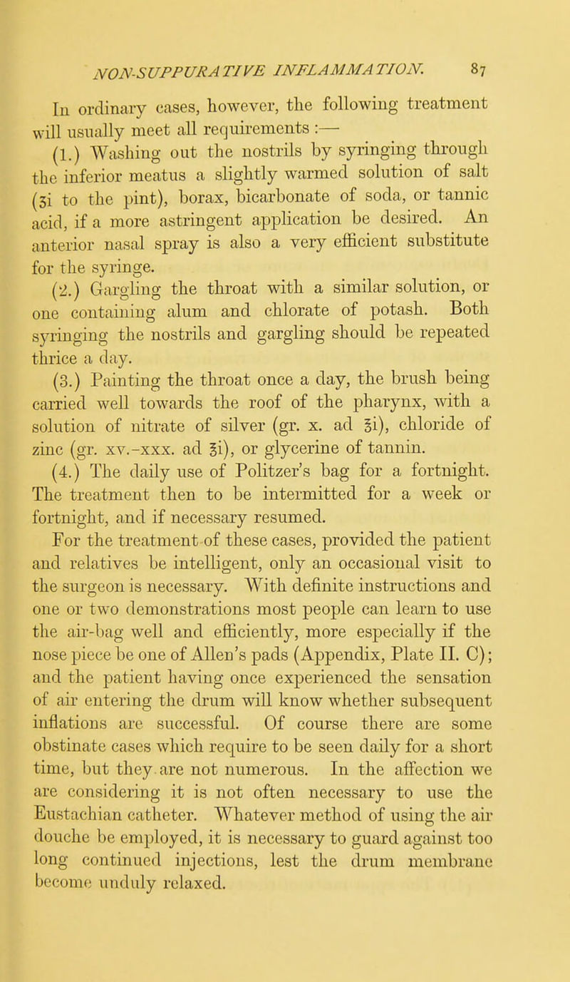 In ordinary cases, however, the following treatment will usually meet all requirements :— (1.) Washing out the nostrils by syringing through the inferior meatus a slightly warmed solution of salt (3i to the pint), borax, bicarbonate of soda, or tannic acid, if a more astringent application be desired. An anterior nasal spray is also a very efficient substitute for the syringe. (2.) Gargling the throat with a similar solution, or one containing alum and chlorate of potash. Both syringing the nostrils and gargling should be repeated thrice a day. (3.) Painting the throat once a day, the brush being carried well towards the roof of the pharynx, with a solution of nitrate of silver (gr. x. ad §i), chloride of zinc (gr. xv.-xxx. ad gi), or glycerine of tannin. (4.) The daily use of Politzer's bag for a fortnight. The treatment then to be intermitted for a week or fortnight, and if necessary resumed. For the treatment of these cases, provided the patient and relatives be intelligent, only an occasional visit to the surgeon is necessary. With definite instructions and one or two demonstrations most people can learn to use the air-bag well and efficiently, more especially if the nose piece be one of Allen's pads (Appendix, Plate II. C); and the patient having once experienced the sensation of air entering the drum will know whether subsequent inflations are successful. Of course there are some obstinate cases which require to be seen daily for a short time, but they, are not numerous. In the affection we are considering it is not often necessary to use the Eustachian catheter. Whatever method of using the air douche be employed, it is necessary to guard against too long continued injections, lest the drum membrane become unduly relaxed.