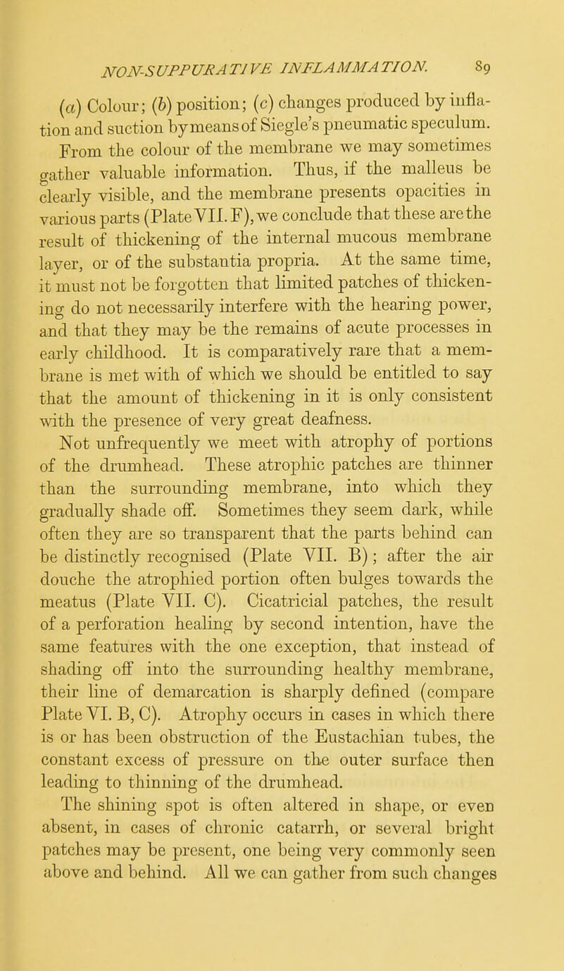 (a) Colour; (b) position; (c) changes produced by infla- tion and suction by means of Siegle's pneumatic speculum. From the colour of the membrane we may sometimes gather valuable information. Thus, if the malleus be clearly visible, and the membrane presents opacities in various parts (Plate VII. F), we conclude that these are the result of thickening of the internal mucous membrane layer, or of the substantia propria. At the same time, it must not be forgotten that limited patches of thicken- ing do not necessarily interfere with the hearing power, and that they may be the remains of acute processes in early childhood. It is comparatively rare that a mem- brane is met with of which we should be entitled to say that the amount of thickening in it is only consistent with the presence of very great deafness. Not unfrequently we meet with atrophy of portions of the drumhead. These atrophic patches are thinner than the surrounding membrane, into which they gradually shade off. Sometimes they seem dark, while often they are so transparent that the parts behind can be distinctly recognised (Plate VII. B); after the air douche the atrophied portion often bulges towards the meatus (Plate VII. C). Cicatricial patches, the result of a perforation healing by second intention, have the same features with the one exception, that instead of shading off into the surrounding healthy membrane, their line of demarcation is sharply defined (compare Plate VI. B, C). Atrophy occurs in cases in which there is or has been obstruction of the Eustachian tubes, the constant excess of pressure on the outer surface then leading to thinning of the drumhead. The shining spot is often altered in shape, or eveD absent, in cases of chronic catarrh, or several bright patches may be present, one being very commonly seen above and behind. All we can gather from such changes