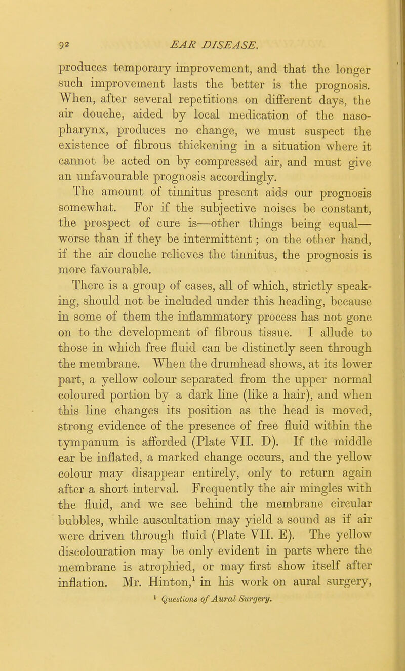 produces temporary improvement, and that the longer such improvement lasts the better is the prognosis. When, after several repetitions on different days, the air douche, aided by local medication of the naso- pharynx, produces no change, we must suspect the existence of fibrous thickening in a situation where it cannot be acted on by compressed air, and must give an unfavourable prognosis accordingly. The amount of tinnitus present aids our prognosis somewhat. For if the subjective noises be constant, the prospect of cure is—other things being equal— worse than if they be intermittent; on the other hand, if the air douche relieves the tinnitus, the prognosis is more favourable. There is a group of cases, all of which, strictly speak- ing, should not be included under this heading, because in some of them the inflammatory process has not gone on to the development of fibrous tissue. I allude to those in which free fluid can be distinctly seen through the membrane. When the drumhead shows, at its lower part, a yellow colour separated from the upper normal coloured portion by a dark line (like a hair), and when this line changes its position as the head is moved, strong evidence of the presence of free fluid within the tympanum is afforded (Plate VII. D). If the middle ear be inflated, a marked change occurs, and the yellow colour may disappear entirely, only to return again after a short interval. Frequently the air mingles with the fluid, and we see behind the membrane circular bubbles, while auscultation may yield a sound as if air were driven through fluid (Plate VII. E). The yellow discolouration may be only evident in parts where the membrane is atrophied, or may first show itself after inflation. Mr. Hinton,1 in his work on aural surgery, 1 Questions of Aural Surgery.