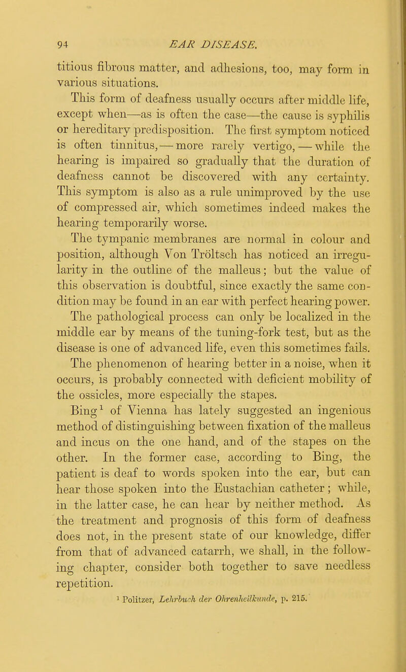 titious fibrous matter, and adhesions, too, may form in various situations. This form of deafness usually occurs after middle life, except when—as is often the case—the cause is syphilis or hereditary predisposition. The first symptom noticed is often tinnitus, — more rarely vertigo, — while the hearing is impaired so gradually that the duration of deafness cannot be discovered with any certainty. This symptom is also as a rule unimproved by the use of compressed air, which sometimes indeed makes the hearing temporarily worse. The tympanic membranes are normal in colour and position, although Von Troltsch has noticed an irregu- larity in the outline of the malleus; but the value of this observation is doubtful, since exactly the same con- dition may be found in an ear with perfect hearing power. The pathological process can only be localized in the middle ear by means of the tuning-fork test, but as the disease is one of advanced life, even this sometimes fails. The phenomenon of hearing better in a noise, when it occurs, is probably connected with deficient mobility of the ossicles, more especially the stapes. Bing1 of Vienna has lately suggested an ingenious method of distinguishing between fixation of the malleus and incus on the one hand, and of the stapes on the other. In the former case, according to Bing, the patient is deaf to words spoken into the ear, but can hear those spoken into the Eustachian catheter ; while, in the latter case, he can hear by neither method. As the treatment and prognosis of this form of deafness does not, in the present state of our knowledge, differ from that of advanced catarrh, we shall, in the follow- ing chapter, consider both together to save needless repetition. 1 Politzer, Lehrbuch der Ohrenhcilhtnde, p. 215.