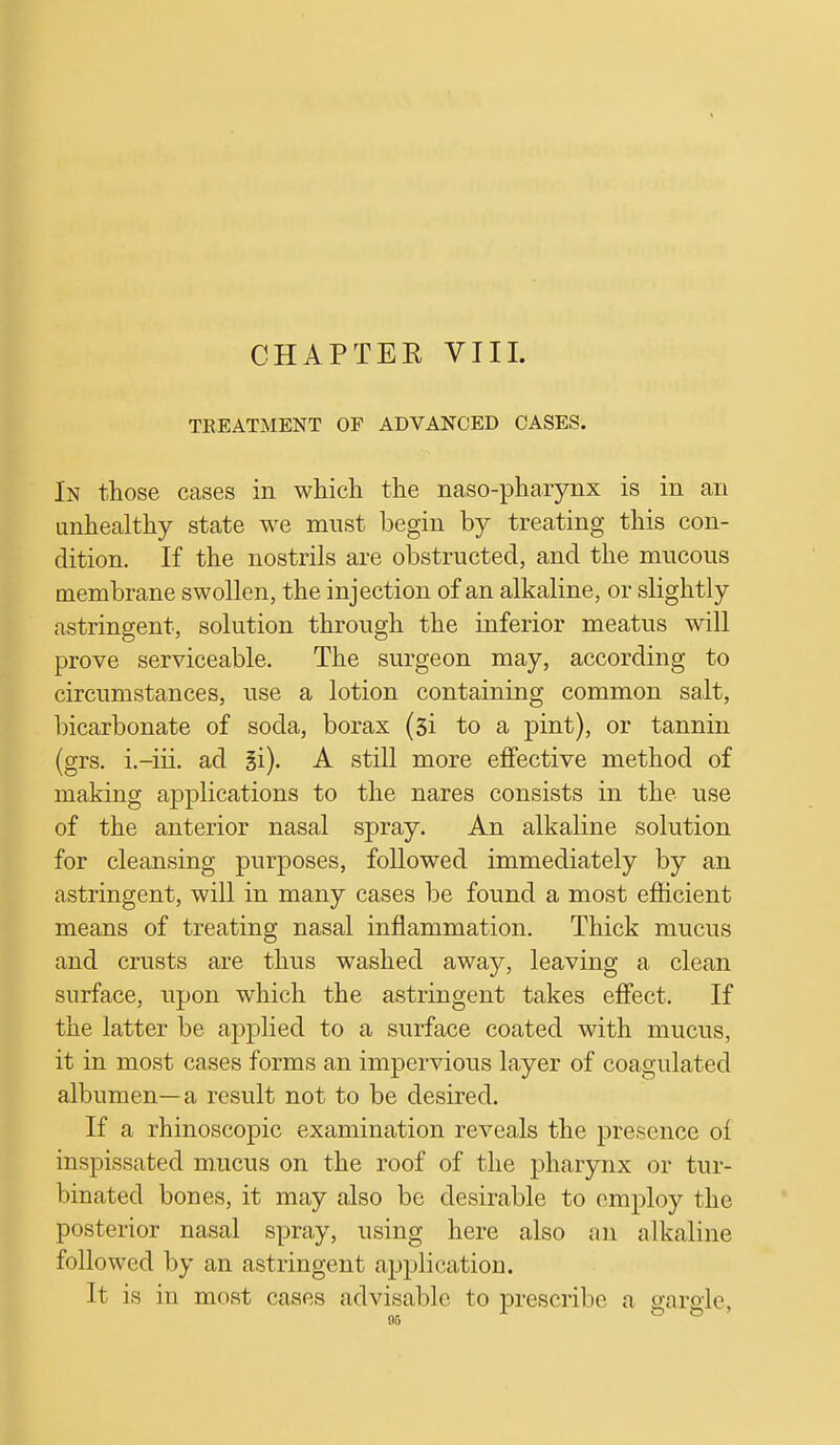 CHAPTEK VIII. TREATMENT OF ADVANCED CASES. In those cases in which the nasopharynx is in an unhealthy state we must begin by treating this con- dition. If the nostrils are obstructed, and the mucous membrane swollen, the injection of an alkaline, or slightly astringent, solution through the inferior meatus will prove serviceable. The surgeon may, according to circumstances, use a lotion containing common salt, bicarbonate of soda, borax (3i to a pint), or tannin (grs. i.-iii. ad A still more effective method of making applications to the nares consists in the use of the anterior nasal spray. An alkaline solution for cleansing purposes, followed immediately by an astringent, will in many cases be found a most efficient means of treating nasal inflammation. Thick mucus and crusts are thus washed away, leaving a clean surface, upon which the astringent takes effect. If the latter be applied to a surface coated with mucus, it in most cases forms an impervious layer of coagulated albumen—a result not to be desired. If a rhinoscopic examination reveals the presence oi inspissated mucus on the roof of the pharynx or tur- binated bones, it may also be desirable to employ the posterior nasal spray, using here also an alkaline followed by an astringent application. It is in most cases advisable to prescribe a gargle,