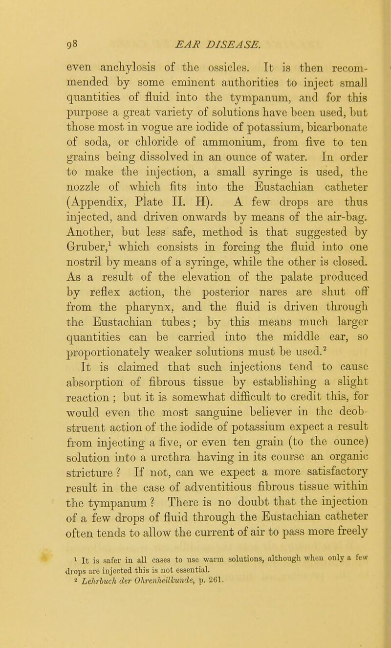 even anchylosis of the ossicles. It is then recom- mended by some eminent authorities to inject small quantities of fluid into the tympanum, and for this purpose a great variety of solutions have been used, but those most in vogue are iodide of potassium, bicarbonate of soda, or chloride of ammonium, from five to ten grains being dissolved in an ounce of water. In order to make the injection, a small syringe is used, the nozzle of which fits into the Eustachian catheter (Appendix, Plate II. H). A few drops are thus injected, and driven onwards by means of the air-bag. Another, but less safe, method is that suggested by Gruber,1 which consists in forcing the fluid into one nostril by means of a syringe, while the other is closed. As a result of the elevation of the palate produced by reflex action, the posterior nares are shut off from the pharynx, and the fluid is driven through the Eustachian tubes; by this means much larger quantities can be carried into the middle ear, so proportionately weaker solutions must be used.2 It is claimed that such injections tend to cause absorption of fibrous tissue by establishing a slight reaction ; but it is somewhat difficult to credit this, for would even the most sanguine believer in the deob- struent action of the iodide of potassium expect a result from injecting a five, or even ten grain (to the ounce) solution into a urethra having in its course an organic stricture ? If not, can we expect a more satisfactory result in the case of adventitious fibrous tissue within the tympanum ? There is no doubt that the injection of a few drops of fluid through the Eustachian catheter often tends to allow the current of air to pass more freely 1 It is safer in all cases to use warm solutions, although when only a few drops are injected this is not essential. 2 Lehrbuch tier Ohrenheilkunde, p. 261.