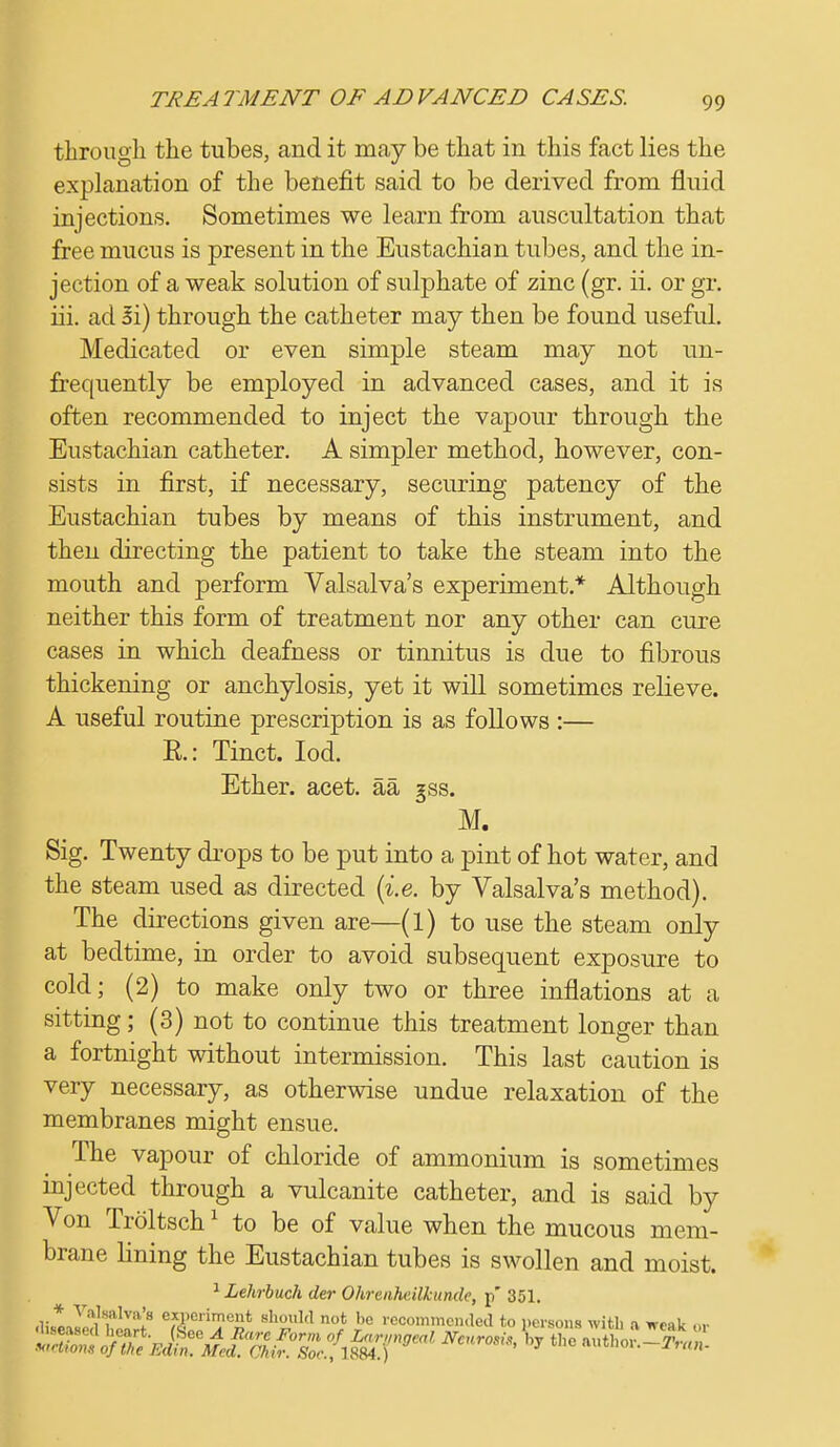 through the tubes, and it may be that in this fact lies the explanation of the benefit said to be derived from fluid injections. Sometimes we learn from auscultation that free mucus is present in the Eustachian tubes, and the in- jection of a weak solution of sulphate of zinc (gr. ii. or gr. iii. ad ii) through the catheter may then be found useful. Medicated or even simple steam may not un- frequently be employed in advanced cases, and it is often recommended to inject the vapour through the Eustachian catheter. A simpler method, however, con- sists in first, if necessary, securing patency of the Eustachian tubes by means of this instrument, and then directing the patient to take the steam into the mouth and perform Valsalva's experiment* Although neither this form of treatment nor any other can cure cases in which deafness or tinnitus is due to fibrous thickening or anchylosis, yet it will sometimes relieve. A useful routine prescription is as follows :— E.: Tinct. Iod. Ether, acet. aa gss. M. Sig. Twenty drops to be put into a pint of hot water, and the steam used as directed {i.e. by Valsalva's method). The directions given are—(l) to use the steam only at bedtime, in order to avoid subsequent exposure to cold; (2) to make only two or three inflations at a sitting; (3) not to continue this treatment longer than a fortnight without intermission. This last caution is very necessary, as otherwise undue relaxation of the membranes might ensue. The vapour of chloride of ammonium is sometimes injected through a vulcanite catheter, and is said by Von Troltsch1 to be of value when the mucous mem- brane lining the Eustachian tubes is swollen and moist. 1 Lehrbuch der Ohrenheilkunde, p' 351. SiUl^^ aSMsriB?e2* shouW n»t '>e recommended to persons with a weak nr