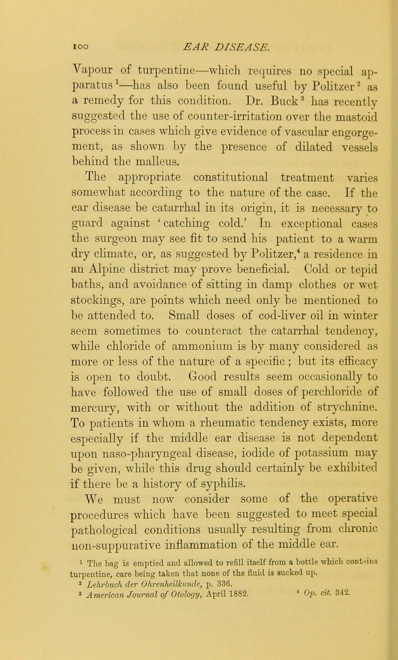 Vapour of turpentine—which requires no special ap- paratus 1—has also been found useful by Politzer2 as a remedy for this condition. Dr. Buck3 has recently suggested the use of counter-irritation over the mastoid process in cases which give evidence of vascular engorge- ment, as shown by the presence of dilated vessels behind the malleus. The appropriate constitutional treatment varies somewhat according to the nature of the case. If the ear disease be catarrhal in its origin, it is necessary to guard against ' catching cold.' In exceptional cases the surgeon may see fit to send his patient to a warm dry climate, or, as suggested by Politzer,4 a residence in an Alpine district may prove beneficial. Cold or tepid baths, and avoidance of sitting in damp clothes or wet stockings, are points which need only be mentioned to be attended to. Small doses of cod-liver oil in winter seem sometimes to counteract the catarrhal tendency, while chloride of ammonium is by many considered as more or less of the nature of a specific; but its efficacy is open to doubt. Good results seem occasionally to have followed the use of small doses of perchloride of mercury, with or without the addition of strychnine. To patients in whom a rheumatic tendency exists, more especially if the middle ear disease is not dependent upon naso-pharyngeal disease, iodide of potassium may be given, while this drug should certainly be exhibited if there be a history of syphilis. We must now consider some of the operative procedures which have been suggested to meet special pathological conditions usually resulting from chronic non-suppurative inflammation of the middle ear. 1 The bag is emptied and allowed to refill itself from a bottle which contiins turpentine, care being taken that none of the fluid is sucked up. 2 Lelirbuch der Ohrenheilkundc, p. 336.