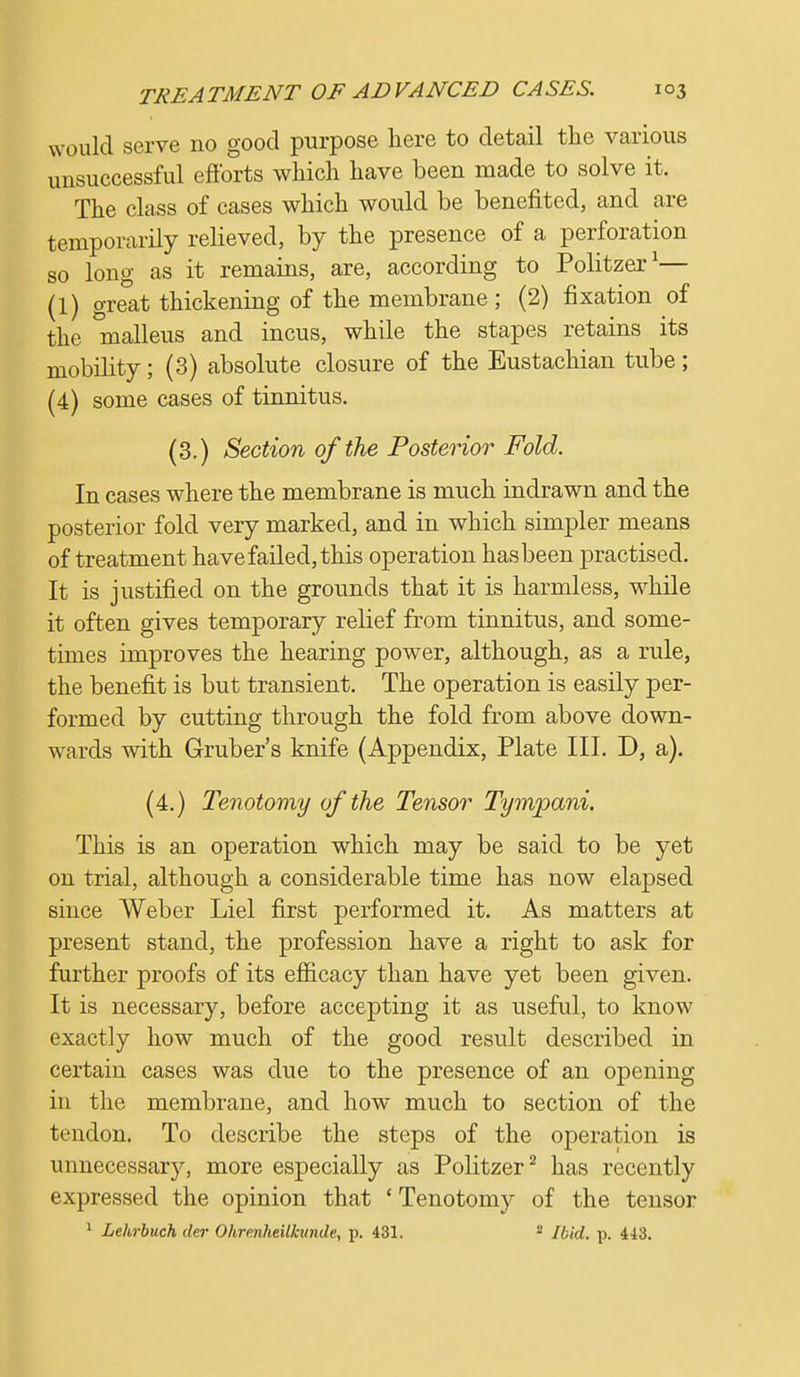 would serve no good purpose here to detail the various unsuccessful efforts which have been made to solve it. The class of cases which would be benefited, and are temporarily relieved, by the presence of a perforation so long as it remains, are, according to Politzer1— (1) great thickening of the membrane; (2) fixation of the malleus and incus, while the stapes retains its mobility; (3) absolute closure of the Eustachian tube; (4) some cases of tinnitus. (3.) Section of the Posterior Fold. In cases where the membrane is much indrawn and the posterior fold very marked, and in which simpler means of treatment have failed, this operation hasbeen practised. It is justified on the grounds that it is harmless, while it often gives temporary relief from tinnitus, and some- times improves the hearing power, although, as a rule, the benefit is but transient. The operation is easily per- formed by cutting through the fold from above down- wards with Gruber's knife (Appendix, Plate III. D, a). (4.) Tenotomy of the Tensor Tympani. This is an operation which may be said to be yet on trial, although a considerable time has now elapsed since Weber Liel first performed it. As matters at present stand, the profession have a right to ask for further proofs of its efficacy than have yet been given. It is necessary, before accepting it as useful, to know exactly how much of the good result described in certain cases was due to the presence of an opening in the membrane, and how much to section of the tendon. To describe the steps of the operation is unnecessary, more especially as Politzer2 has recently expressed the opinion that ' Tenotomy of the tensor 1 Lehrbuch der Okre.nheilkunde, p. 431. 1 Ibid. p. 413.