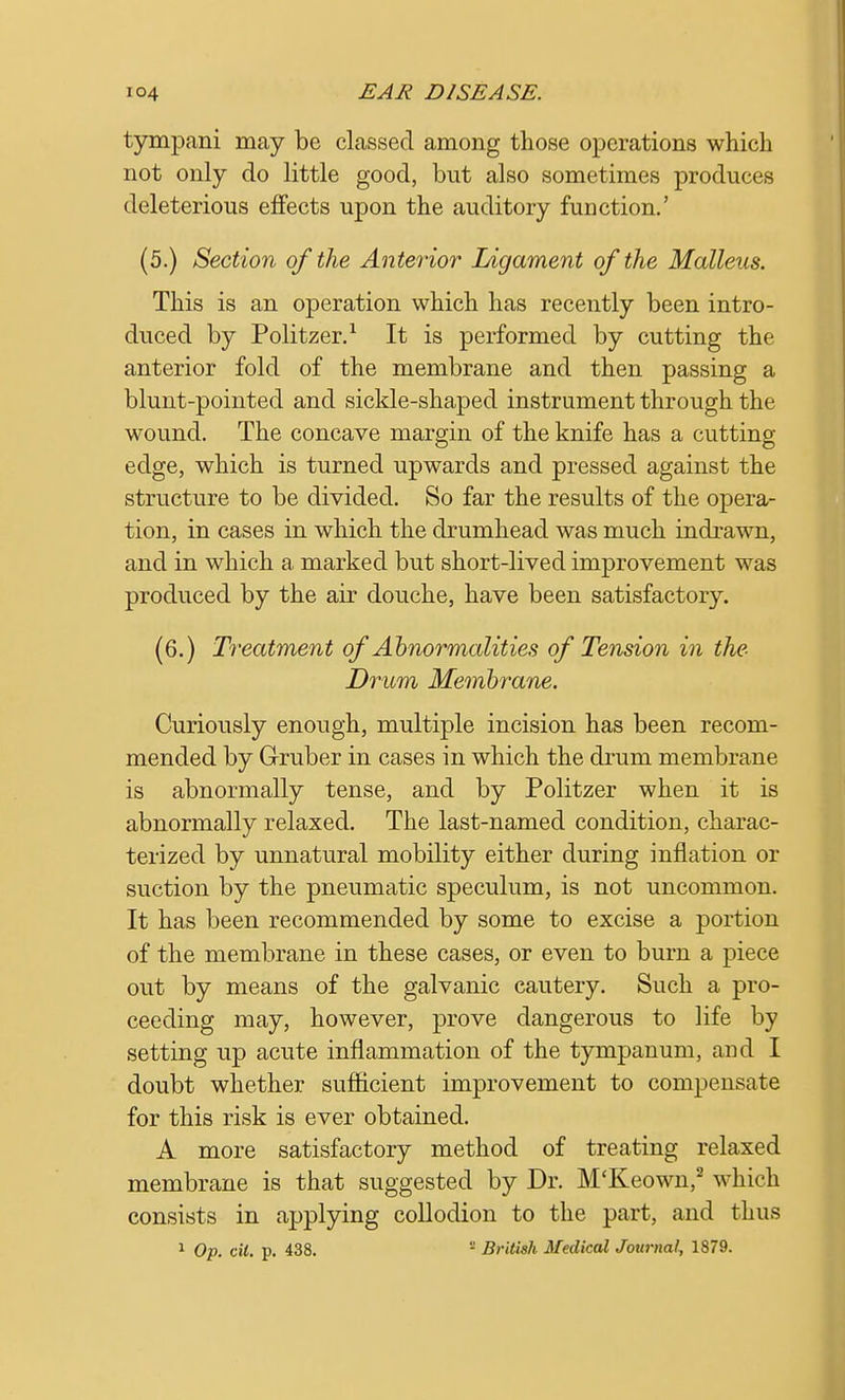 tympani may be classed among those operations which not only do little good, but also sometimes produces deleterious effects upon the auditory function.' (5.) Section of the Anterior Ligament of the Malleus. This is an operation which has recently been intro- duced by Politzer.1 It is performed by cutting the anterior fold of the membrane and then passing a blunt-pointed and sickle-shaped instrument through the wound. The concave margin of the knife has a cutting edge, which is turned upwards and pressed against the structure to be divided. So far the results of the opera- tion, in cases in which the drumhead was much indrawn, and in which a marked but short-lived improvement was produced by the air douche, have been satisfactory. (6.) Treatment of Abnormalities of Tension in the Drum Membrane. Curiously enough, multiple incision has been recom- mended by Gruber in cases in which the drum membrane is abnormally tense, and by Politzer when it is abnormally relaxed. The last-named condition, charac- terized by unnatural mobility either during inflation or suction by the pneumatic speculum, is not uncommon. It has been recommended by some to excise a portion of the membrane in these cases, or even to burn a piece out by means of the galvanic cautery. Such a pro- ceeding may, however, prove dangerous to life by setting up acute inflammation of the tympanum, and I doubt whether sufficient improvement to compensate for this risk is ever obtained. A more satisfactory method of treating relaxed membrane is that suggested by Dr. M'Keown,2 which consists in applying collodion to the part, and thus 1 Op. Ctt. p. 438.  British Medical Journal, 1879.
