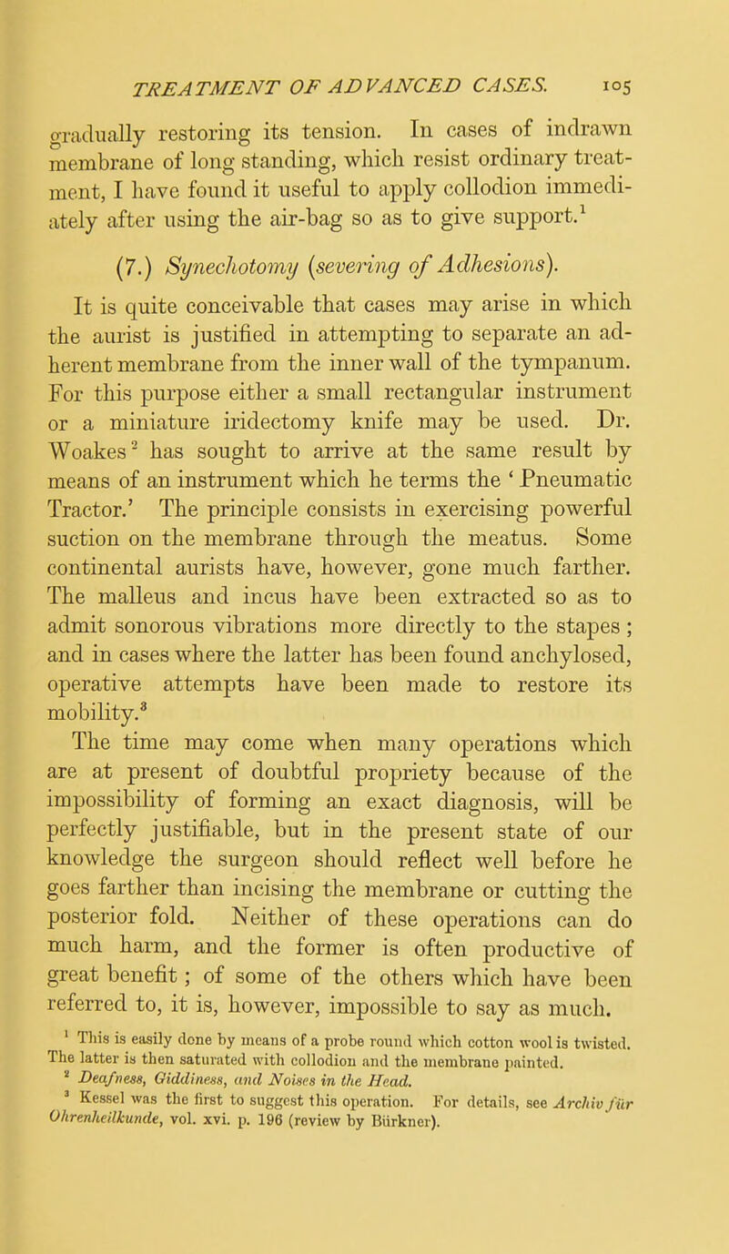 gradually restoring its tension. In cases of indrawn membrane of long standing, which resist ordinary treat- ment, I have found it useful to apply collodion immedi- ately after using the air-bag so as to give support.1 (7.) Synechotomy {severing of Adhesions). It is quite conceivable that cases may arise in which the aurist is justified in attempting to separate an ad- herent membrane from the inner wall of the tympanum. For this purpose either a small rectangular instrument or a miniature iridectomy knife may be used. Dr. Woakes2 has sought to arrive at the same result by means of an instrument which he terms the ' Pneumatic Tractor.' The principle consists in exercising powerful suction on the membrane throug;h the meatus. Some continental aurists have, however, gone much farther. The malleus and incus have been extracted so as to admit sonorous vibrations more directly to the stapes ; and in cases where the latter has been found anchylosed, operative attempts have been made to restore its mobility.3 The time may come when many operations which are at present of doubtful propriety because of the impossibility of forming an exact diagnosis, will be perfectly justifiable, but in the present state of our knowledge the surgeon should reflect well before he goes farther than incising the membrane or cutting the posterior fold. Neither of these operations can do much harm, and the former is often productive of great benefit; of some of the others which have been referred to, it is, however, impossible to say as much. 1 This is easily done by means of a probe round which cotton wool is twisted. The latter is then saturated with collodion and the membrane painted. 2 Deafness, Giddiness, and Noises in the Head. 3 Kessel was the first to suggest this operation. For details, see Archiv far Ohrenheilkunde, vol. xvi. p. 196 (review by Biirkner).
