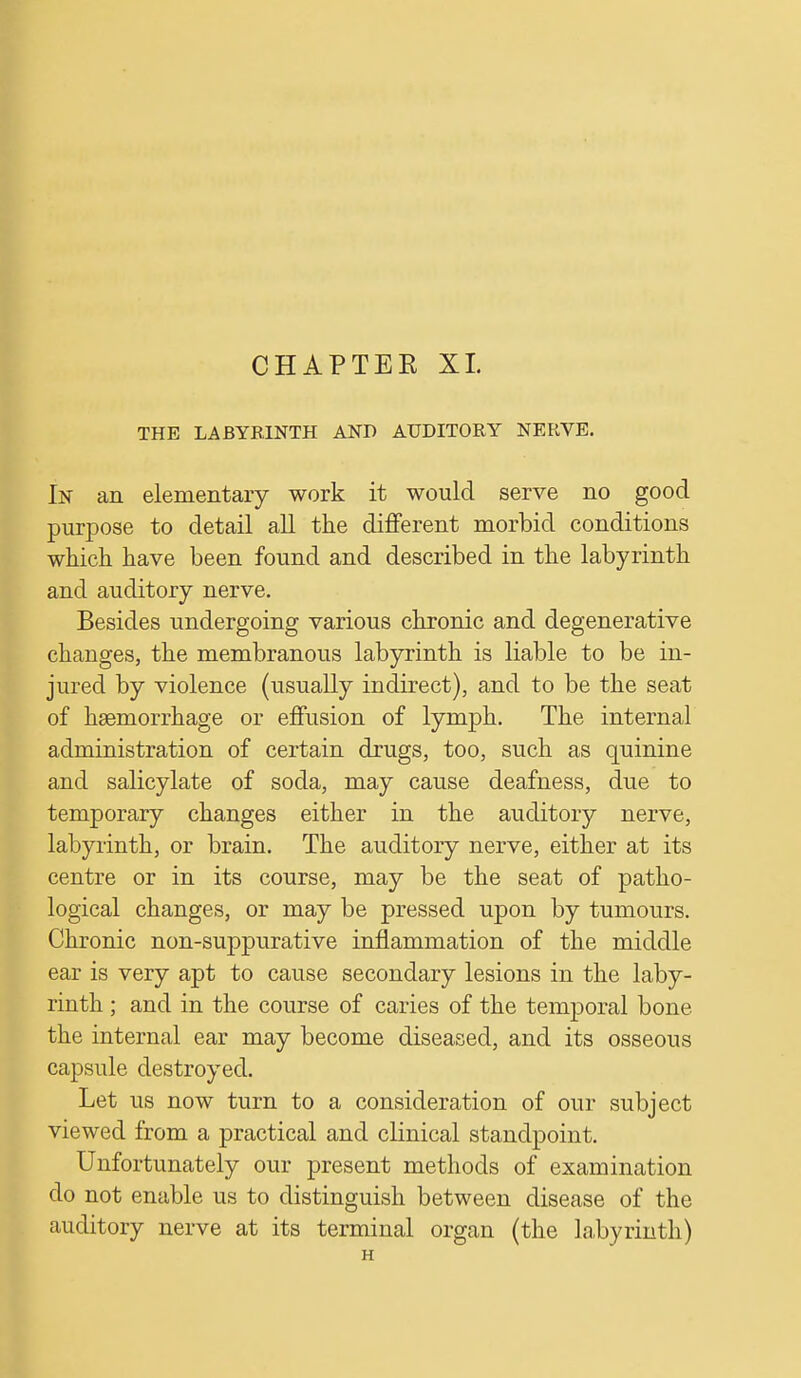 THE LABYRINTH AND AUDITORY NERVE. In an elementary work it would serve no good purpose to detail all the different morbid conditions which have been found and described in the labyrinth and auditory nerve. Besides undergoing various chronic and degenerative changes, the membranous labyrinth is liable to be in- jured by violence (usually indirect), and to be the seat of haemorrhage or effusion of lymph. The internal administration of certain drugs, too, such as quinine and salicylate of soda, may cause deafness, due to temporary changes either in the auditory nerve, labyrinth, or brain. The auditory nerve, either at its centre or in its course, may be the seat of patho- logical changes, or may be pressed upon by tumours. Chronic non-suppurative inflammation of the middle ear is very apt to cause secondary lesions in the laby- rinth ; and in the course of caries of the temporal bone the internal ear may become diseased, and its osseous capsule destroyed. Let us now turn to a consideration of our subject viewed from a practical and clinical standpoint. Unfortunately our present methods of examination do not enable us to distinguish between disease of the auditory nerve at its terminal organ (the labyrinth) H