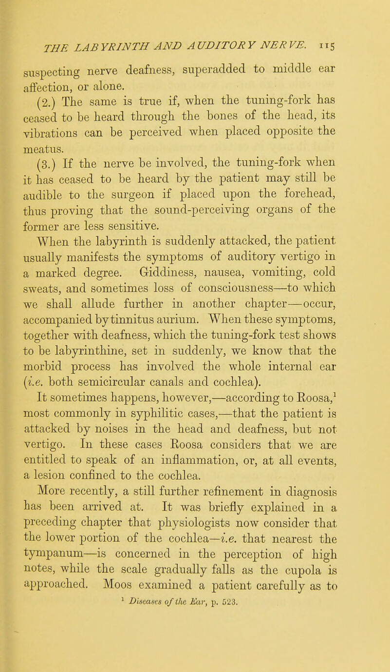 suspecting nerve deafness, superadded to middle ear affection, or alone. (2.) The same is true if, when the tuning-fork has ceased to be heard through the bones of the head, its vibrations can be perceived when placed opposite the meatus. (3.) If the nerve be involved, the tuning-fork when it has ceased to be heard by the patient may still be audible to the surgeon if placed upon the forehead, thus proving that the sound-perceiving organs of the former are less sensitive. When the labyrinth is suddenly attacked, the patient usually manifests the symptoms of auditory vertigo in a marked degree. Giddiness, nausea, vomiting, cold sweats, and sometimes loss of consciousness—to which we shall allude further in another chapter—occur, accompanied by tinnitus aurium. When these symptoms, together with deafness, which the tuning-fork test shows to be labyrinthine, set in suddenly, we know that the morbid process has involved the whole internal ear (i.e. both semicircular canals and cochlea). It sometimes happens, however,—according to Eoosa,1 most commonly in syphilitic cases,—that the patient is attacked by noises in the head and deafness, but not vertigo. In these cases Eoosa considers that we are entitled to speak of an inflammation, or, at all events, a lesion confined to the cochlea. More recently, a still further refinement in diagnosis has been arrived at. It was briefly explained in a preceding chapter that physiologists now consider that the lower portion of the cochlea—i.e. that nearest the tympanum—is concerned in the perception of high notes, while the scale gradually falls as the cupola is approached. Moos examined a patient carefully as to 1 Diseases of Ike Ear, p. 523.