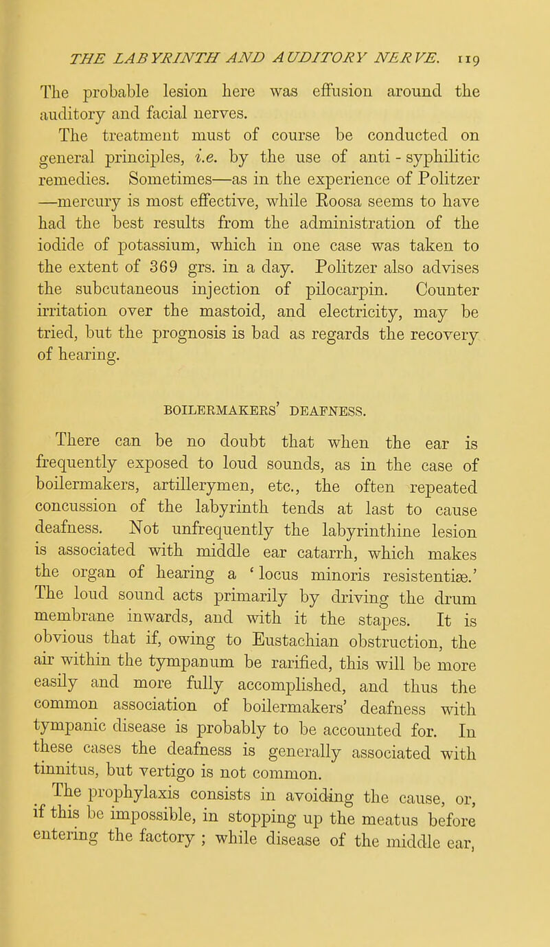 The probable lesion here was effusion around the auditory and facial nerves. The treatment must of course be conducted on general principles, i.e. by the use of anti - syphilitic remedies. Sometimes—as in the experience of Politzer —mercury is most effective, while Eoosa seems to have had the best results from the administration of the iodide of potassium, which in one case was taken to the extent of 369 grs. in a day. Politzer also advises the subcutaneous injection of pilocarpin. Counter irritation over the mastoid, and electricity, may be tried, but the prognosis is bad as regards the recovery of hearing. Boilermakers' deafness. There can be no doubt that when the ear is frequently exposed to loud sounds, as in the case of boilermakers, artillerymen, etc., the often repeated concussion of the labyrinth tends at last to cause deafness. Not unfrequently the labyrinthine lesion is associated with middle ear catarrh, which makes the organ of hearing a 'locus minoris resistentiee.' The loud sound acts primarily by driving the drum membrane inwards, and with it the stapes. It is obvious that if, owing to Eustachian obstruction, the air within the tympauum be rarified, this will be more easily and more fully accomplished, and thus the common association of boilermakers' deafness with tympanic disease is probably to be accounted for. In these cases the deafness is generally associated with tinnitus, but vertigo is not common.  The prophylaxis consists in avoiding the cause, or, if this be impossible, in stopping up the meatus before entering the factory ; while disease of the middle ear,