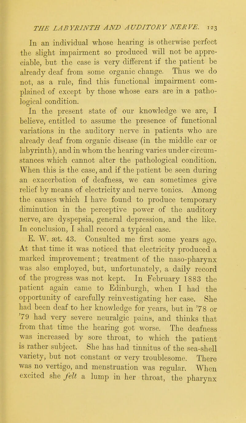 In an individual whose hearing is otherwise perfect the slight impairment so produced will not be appre- ciable, but the case is very different if the patient be already deaf from some organic change. Thus we do not, as a rule, find this functional impairment com- plained of except by those whose ears are in a patho- logical condition. In the present state of our knowledge we are, I believe, entitled to assume the presence of functional variations in the auditory nerve in patients who are already deaf from organic disease (in the middle ear or labyrinth), and in whom the hearing varies under circum- stances which cannot alter the pathological condition. When this is the case, and if the patient be seen during an exacerbation of deafness, we can sometimes give relief by means of electricity and nerve tonics. Among the causes which I have found to produce temporary diminution in the perceptive power of the auditory nerve, are dyspepsia, general depression, and the like. In conclusion, I shall record a typical case. E. W. set. 43. Consulted me first some years ago. At that time it was noticed that electricity produced a marked improvement; treatment of the naso-pharynx was also employed, but, unfortunately, a daily record of the progress was not kept. In February 1883 the patient again came to Edinburgh, when I had the opportunity of carefully reinvestigating her case. She had been deaf to her knowledge for years, but in 78 or '79 had very severe neuralgic pains, and thinks that from that time the hearing got worse. The deafness was increased by sore throat, to which the patient is rather subject. She has had tinnitus of the sea-shell variety, but not constant or very troublesome. There was no vertigo, and menstruation was regular. When excited she felt a lump in her throat, the pharynx