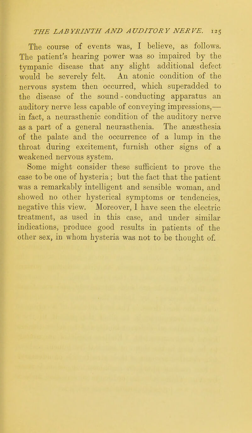 The course of events was, I believe, as follows. The patient's hearing power was so impaired by the tympanic disease that any slight additional defect would be severely felt. An atonic condition of the nervous system then occurred, which superadded to the disease of the sound - conducting apparatus an auditory nerve less capable of conveying impressions,— in fact, a neurasthenic condition of the auditory nerve as a part of a general neurasthenia. The anaesthesia of the palate and the occurrence of a lump in the throat during excitement, furnish other signs of a weakened nervous system. Some might consider these sufficient to prove the case to be one of hysteria; but the fact that the patient was a remarkably intelligent and sensible woman, and showed no other hysterical symptoms or tendencies, negative this view. Moreover, 1 have seen the electric treatment, as used in this case, and under similar indications, produce good results in patients of the other sex, in whom hysteria was not to be thought of.