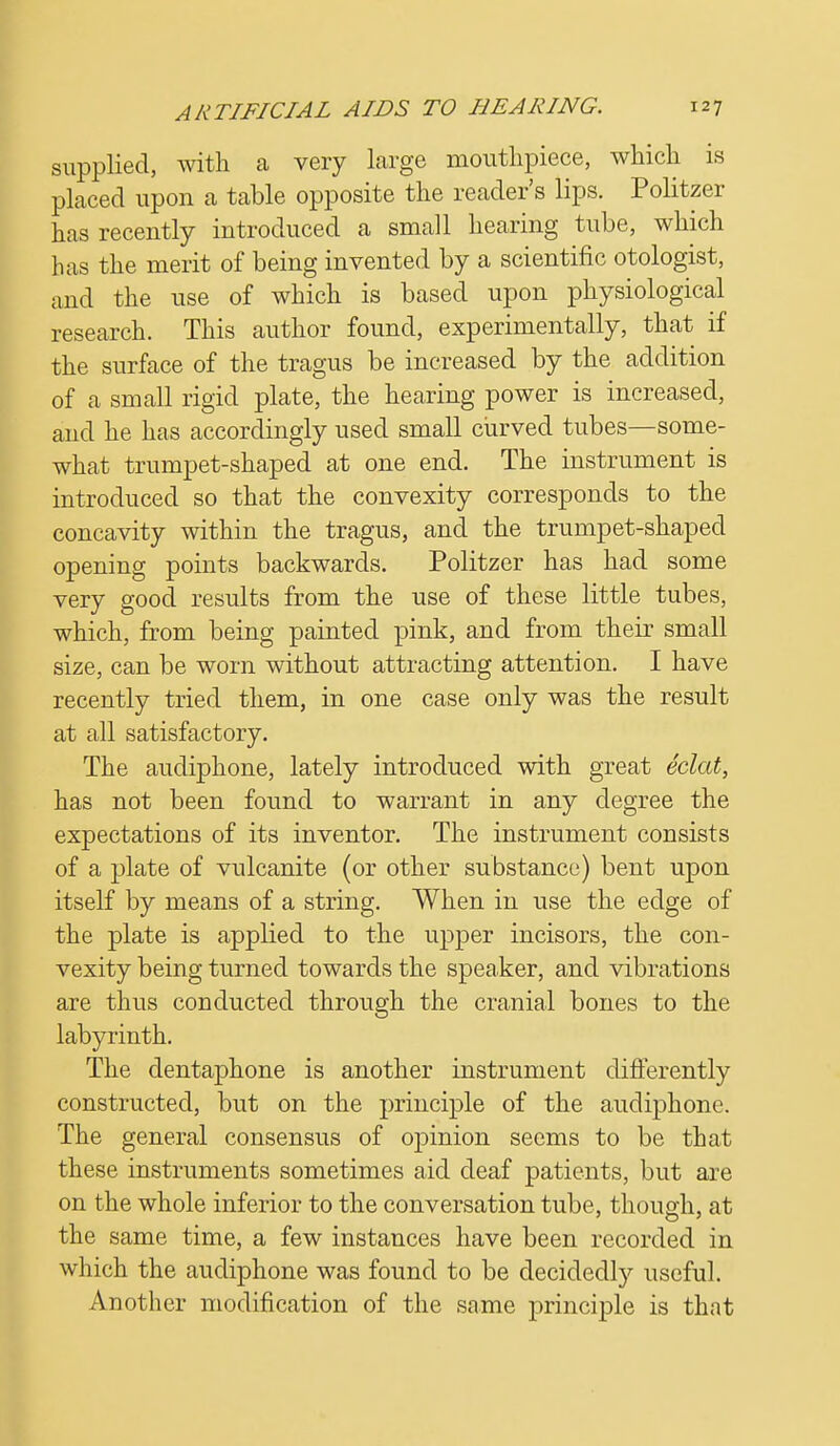 supplied, with a very large mouthpiece, which is placed upon a table opposite the reader's lips. Politzer has recently introduced a small hearing tube, which has the merit of being invented by a scientific otologist, and the use of which is based upon physiological research. This author found, experimentally, that if the surface of the tragus be increased by the addition of a small rigid plate, the hearing power is increased, and he has accordingly used small curved tubes—some- what trumpet-shaped at one end. The instrument is introduced so that the convexity corresponds to the concavity within the tragus, and the trumpet-shaped opening points backwards. Politzer has had some very good results from the use of these little tubes, which, from being painted pink, and from their small size, can be worn without attracting attention. I have recently tried them, in one case only was the result at all satisfactory. The audiphone, lately introduced with great eclat, has not been found to warrant in any degree the expectations of its inventor. The instrument consists of a plate of vulcanite (or other substance) bent upon itself by means of a string. When in use the edge of the plate is applied to the upper incisors, the con- vexity being turned towards the speaker, and vibrations are thus conducted through the cranial bones to the labyrinth. The dentaphone is another instrument differently constructed, but on the principle of the audiphone. The general consensus of opinion seems to be that these instruments sometimes aid deaf patients, but are on the whole inferior to the conversation tube, though, at the same time, a few instances have been recorded in which the audiphone was found to be decidedly useful. Another modification of the same principle is that