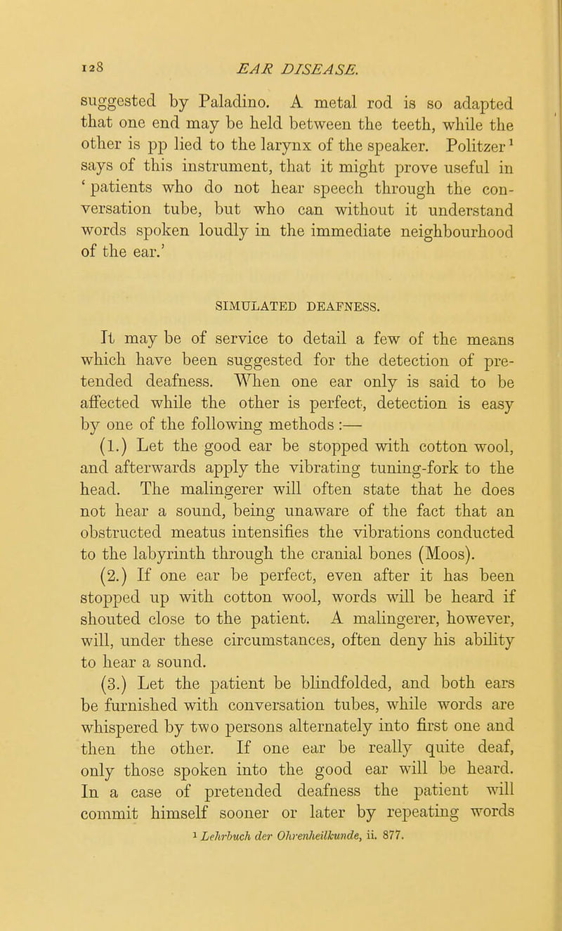 suggested by Paladino. A metal rod is so adapted that one end may be held between the teeth, while the other is pp lied to the larynx of the speaker. Politzer1 says of this instrument, that it might prove useful in 'patients who do not hear speech through the con- versation tube, but who can without it understand words spoken loudly in the immediate neighbourhood of the ear.' SIMULATED DEAFNESS. It may be of service to detail a few of the means which have been suggested for the detection of pre- tended deafness. When one ear only is said to be affected while the other is perfect, detection is easy by one of the following methods :— (1.) Let the good ear be stopped with cotton wool, and afterwards apply the vibrating tuning-fork to the head. The malingerer will often state that he does not hear a sound, being unaware of the fact that an obstructed meatus intensifies the vibrations conducted to the labyrinth through the cranial bones (Moos). (2.) If one ear be perfect, even after it has been stopped up with cotton wool, words will be heard if shouted close to the patient. A malingerer, however, will, under these circumstances, often deny his ability to hear a sound. (3.) Let the patient be blindfolded, and both ears be furnished with conversation tubes, while words are whispered by two persons alternately into first one and then the other. If one ear be really quite deaf, only those spoken into the good ear will be heard. In a case of pretended deafness the patient will commit himself sooner or later by repeating words 1 Lehrbuch der Ohrenheilkunde, ii. 877.