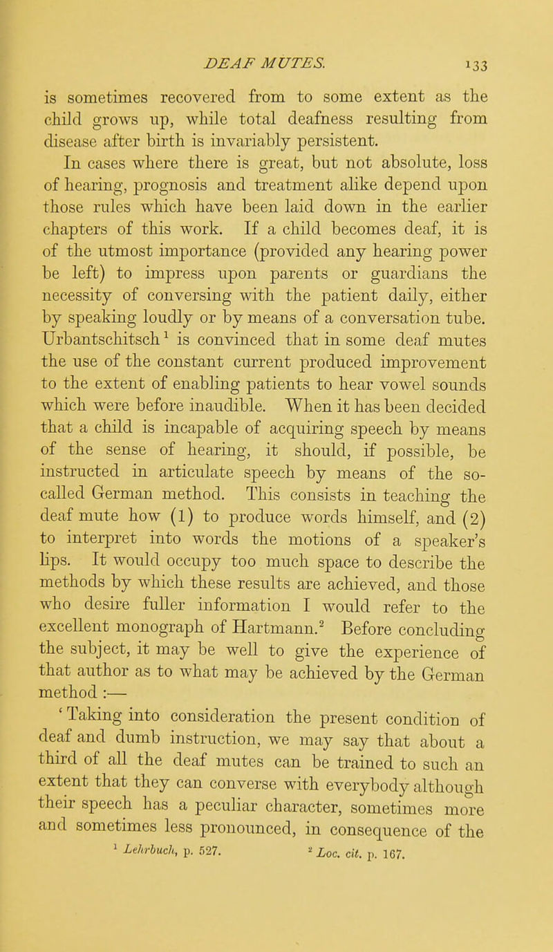 !33 is sometimes recovered from to some extent as the child grows up, while total deafness resulting from disease after birth is invariably persistent. In cases where there is great, but not absolute, loss of hearing, prognosis and treatment alike depend upon those rules which have been laid down in the earlier chapters of this work. If a child becomes deaf, it is of the utmost importance (provided any hearing power be left) to impress upon parents or guardians the necessity of conversing with the patient daily, either by speaking loudly or by means of a conversation tube. Urbantschitsch1 is convinced that in some deaf mutes the use of the constant current produced improvement to the extent of enabling patients to hear vowel sounds which were before inaudible. When it has been decided that a child is incapable of acquiring speech by means of the sense of hearing, it should, if possible, be instructed in articulate speech by means of the so- called German method. This consists in teaching the deaf mute how (l) to produce words himself, and (2) to interpret into words the motions of a speaker's lips. It would occupy too much space to describe the methods by which these results are achieved, and those who desire fuller information I would refer to the excellent monograph of Hartmann.2 Before concluding the subject, it may be well to give the experience of that author as to what may be achieved by the German method :— ' Taking into consideration the present condition of deaf and dumb instruction, we may say that about a third of all the deaf mutes can be trained to such an extent that they can converse with everybody although their speech has a peculiar character, sometimes more and sometimes less pronounced, in consequence of the 1 Lehrbuch, p. 527. « Loc. cit. p. 167.