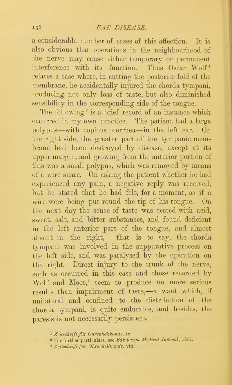 a considerable number -of cases of this affection. It is also obvious that operations in the neighbourhood of the nerve may cause either temporary or permanent interference with its function. Thus Oscar Wolf1 relates a case where, in cutting the posterior fold of the membrane, he accidentally injured the chorda tympani, producing not only loss of taste, but also diminished sensibility in the corresponding side of the tongue. The following2 is a brief record of an instance which occurred in my own practice. The patient had a large polypus—with copious otorrhea—in the left ear. On the right side, the greater part of the tympanic mem- brane had been destroyed by disease, except at its upper margin, and growing from the anterior portion of this was a small polypus, which was removed by means of a wire snare. On asking the patient whether he had experienced any pain, a negative reply was received, but he stated that he had felt, for a moment, as if a wire were being put round the tip of his tongue. On the next day the sense of taste was tested with acid, sweet, salt, and bitter substances, and found deficient in the left anterior part of the tongue, and almost absent in the right, — that is to say, the chorda tympani wTas involved in the suppurative process on the left side, and was paralysed by the operation on the right. Direct injury to the trunk of the nerve, such as occurred in this case and those recorded by Wolf and Moos,3 seem to produce no more serious results than impairment of taste,—a want which, if unilateral and confined to the distribution of the chorda tympani, is quite endurable, and besides, the paresis is not necessarily persistent. 1 Zeitschrift fiir Ohrenkeilkunde, ix. 2 For further particulars, see Edinburgh Mtdkcd Journal, 1881. 3 Zeitschrift fur Ohrenhtilkunde, viiL
