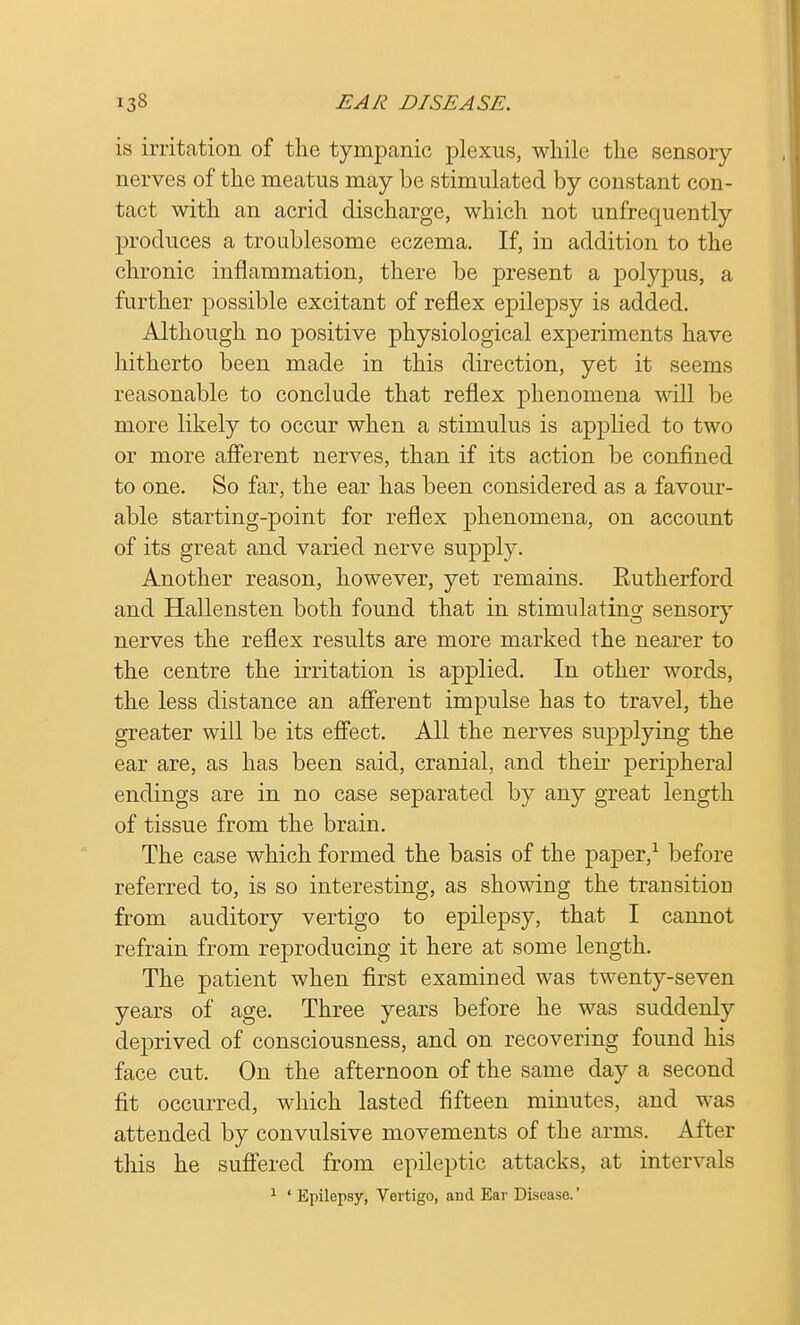 is irritation of the tympanic plexus, while the sensory nerves of the meatus may be stimulated by constant con- tact with an acrid discharge, which not unfrequently produces a troublesome eczema. If, in addition to the chronic inflammation, there be present a polypus, a further possible excitant of reflex epilepsy is added. Although no positive physiological experiments have hitherto been made in this direction, yet it seems reasonable to conclude that reflex phenomena will be more likely to occur when a stimulus is applied to two or more afferent nerves, than if its action be confined to one. So far, the ear has been considered as a favour- able starting-point for reflex phenomena, on account of its great and varied nerve supply. Another reason, however, yet remains. Eutherford and Hallensten both found that in stimulating sensory nerves the reflex results are more marked the nearer to the centre the irritation is applied. In other words, the less distance an afferent impulse has to travel, the greater will be its effect. All the nerves supplying the ear are, as has been said, cranial, and their peripheral endings are in no case separated by any great length of tissue from the brain. The case which formed the basis of the paper,1 before referred to, is so interesting, as showing the transition from auditory vertigo to epilepsy, that I cannot refrain from reproducing it here at some length. The patient when first examined was twenty-seven years of age. Three years before he was suddenly deprived of consciousness, and on recovering found his face cut. On the afternoon of the same day a second fit occurred, which lasted fifteen minutes, and was attended by convulsive movements of the arms. After this he suffered from epileptic attacks, at intervals 1 ' Epilepsy, Vertigo, and Ear Disease.'