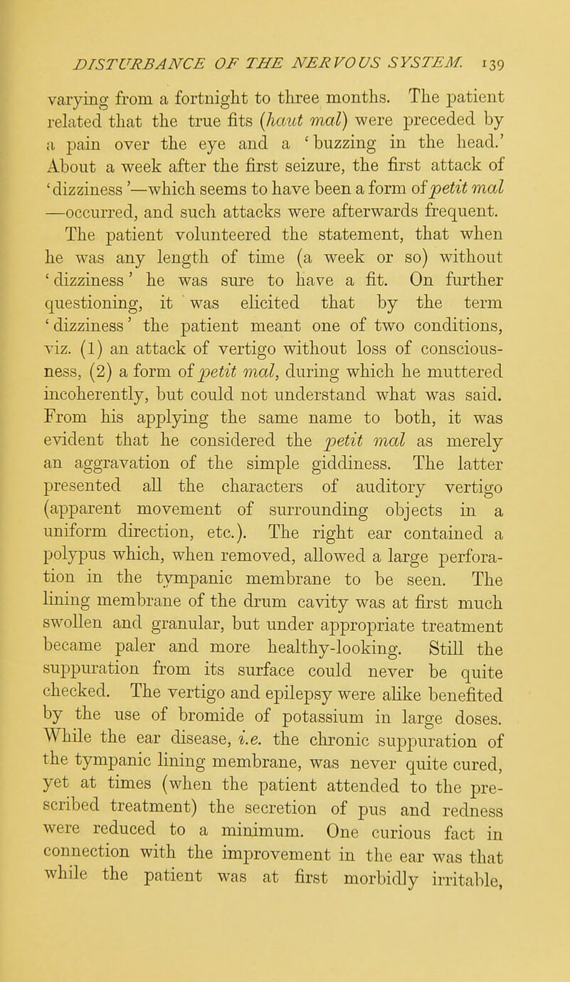 varying from a fortnight to three months. The patient related that the true fits (haut mal) were preceded, by a pain over the eye and a 'buzzing in the head.' About a week after the first seizure, the first attack of 'dizziness '—which seems to have been a form of petit mal —occurred, and such attacks were afterwards frequent. The patient volunteered the statement, that when he was any length of time (a week or so) without ' dizziness' he was sure to have a fit. On further questioning, it was elicited that by the term ' dizziness' the patient meant one of two conditions, viz. (1) an attack of vertigo without loss of conscious- ness, (2) a form of petit mal, during which he muttered incoherently, but could not understand what was said. From his applying the same name to both, it was evident that he considered the petit mal as merely an aggravation of the simple giddiness. The latter presented all the characters of auditory vertigo (apparent movement of surrounding objects in a uniform direction, etc.). The right ear contained a polypus which, when removed, allowed a large perfora- tion in the tympanic membrane to be seen. The lining membrane of the drum cavity was at first much swollen and granular, but under appropriate treatment became paler and more healthy-looking. Still the suppuration from its surface could never be quite checked. The vertigo and epilepsy were alike benefited by the use of bromide of potassium in large doses. While the ear disease, i.e. the chronic suppuration of the tympanic lining membrane, was never quite cured, yet at times (when the patient attended to the pre- scribed treatment) the secretion of pus and redness were reduced to a minimum. One curious fact in connection with the improvement in the ear was that while the patient was at first morbidly irritable,