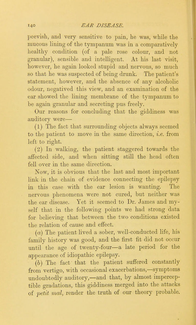 peevish, and very sensitive to pain, he was, while the mucous lining of the tympanum was in a comparatively healthy condition (of a pale rose colour, and not granular), sensible and intelligent. At his last visit, however, he again looked stupid and nervous, so much so that he was suspected of being drunk. The patient's statement, however, and the absence of any alcoholic odour, negatived this view, and an examination of the ear showed the lining membrane of the tympanum to be again granular and secreting pus freely. Our reasons for concluding that the giddiness was auditory were— (1) The fact that surrounding objects always seemed to the patient to move in the same direction, i.e. from left to right. (2) In walking, the patient staggered towards the affected side, and when sitting still the head often fell over in the same direction. Now, it is obvious that the last and most important link in the chain of evidence connecting the epilepsy in this case with the ear lesion is wanting. The nervous phenomena were not cured, but neither was the ear disease. Yet it seemed to Dr. James and my- self that in the following points we had strong data for believing that between the two conditions existed the relation of cause and effect. (a) The patient lived a sober, well-conducted life, his family history was good, and the first fit did not occur until the age of twenty-four—a late period for the appearance of idiopathic epilepsy. (b) The fact that the patient suffered constantly from vertigo, with occasional exacerbations,—symptoms undoubtedly auditory,—and that, by almost impercep- tible gradations, this giddiness merged into the attacks of petit mat, render the truth of our theory probable.
