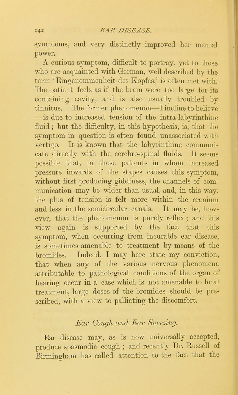 symptoms, and very distinctly improved her mental power. A curious symptom, difficult to portray, yet to those who are acquainted with German, well described by the term ' Eingenommenheit des Kopfes,' is often met with. The patient feels as if the brain were too large for its containing cavity, and is also usually troubled by tinnitus. The former phenomenon—I incline to believe —is due to increased tension of the intra-labyrinthine fluid; but the difficulty, in this hypothesis, is, that the symptom in question is often found unassociated with vertigo. It is known that the labyrinthine communi- cate directly with the cerebro-spinal fluids. It seems possible that, in those patients in whom increased pressure inwards of the stapes causes this symptom, without first producing giddiness, the channels of com- munication may be wider than usual, and, in this way, the plus of tension is felt more within the cranium and less in the semicircular canals. It may be, how- ever, that the phenomenon is purely reflex; and this view again is supported by the fact that this symptom, when occurring from incurable ear disease, is sometimes amenable to treatment by means of the bromides. Indeed, I may here state my conviction, that when any of the various nervous phenomena attributable to pathological conditions of the organ of hearing occur in a case which is not amenable to local treatment, large doses of the bromides should be pre- scribed, with a view to palliating the discomfort. Ear Cough and Ear Sneezing. Ear disease may, as is now universally accepted, produce spasmodic cough ; and recently Dr. Russell of Birmingham has called attention to the fact that the
