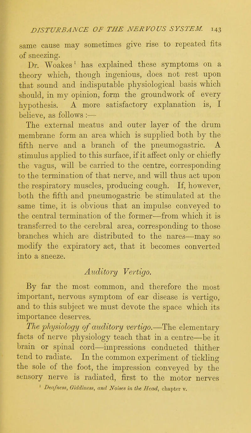 same cause may sometimes give rise to repeated fits of sneezing. Dr. Woakes1 has explained these symptoms on a theory which, though ingenious, does not rest upon that sound and indisputable physiological basis which should, in my opinion, form the groundwork of every hypothesis. A more satisfactory explanation is, I believe, as follows :— The external meatus and outer layer of the drum membrane form an area which is supplied both by the fifth nerve and a branch of the pneumogastric. A stimulus applied to this surface, if it affect only or chiefly the vagus, will be carried to the centre, corresponding to the termination of that nerve, and will thus act upon the respiratory muscles, producing cough. If, however, both the fifth and pneumogastric be stimulated at the same time, it is obvious that an impulse conveyed to the central termination of the former—from which it is transferred to the cerebral area, corresponding to those branches which are distributed to the nares—may so modify the expiratory act, that it becomes converted into a sneeze. Auditory Vertigo. By far the most common, and therefore the most important, nervous symptom of ear disease is vertigo, and to this subject we must devote the space which its importance deserves. The physiology of auditory vertigo.—The elementary facts of nerve physiology teach that in a centre—be it brain or spinal cord—impressions conducted thither tend to radiate. In the common experiment of tickling the sole of the foot, the impression conveyed by the sensory nerve is radiated, first to the motor nerves 1 Deafness, Giddiness, and Noises in the Head, chapter v.
