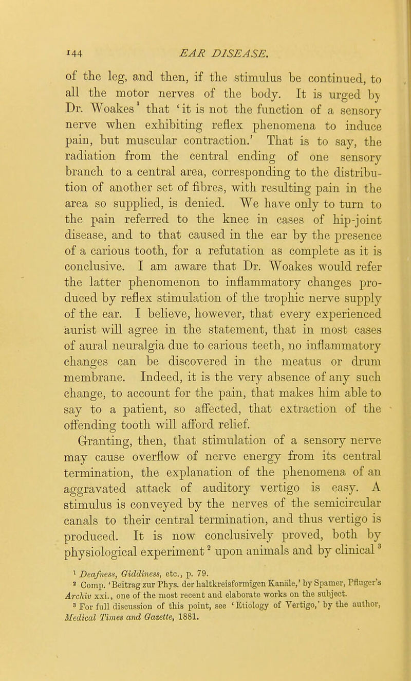 of the leg, and then, if the stimulus be continued, to all the motor nerves of the body. It is urged by Dr. Woakes1 that ' it is not the function of a sensory nerve when exhibiting reflex phenomena to induce pain, but muscular contraction.' That is to say, the radiation from the central ending of one sensory branch to a central area, corresponding to the distribu- tion of another set of fibres, with resulting pain in the area so supplied, is denied. We have only to turn to the pain referred to the knee in cases of hip-joint disease, and to that caused in the ear by the presence of a carious tooth, for a refutation as complete as it is conclusive. I am aware that Dr. Woakes would refer the latter phenomenon to inflammatory changes pro- duced by reflex stimulation of the trophic nerve supply of the ear. I believe, however, that every experienced aurist will agree in the statement, that in most cases of aural neuralgia due to carious teeth, no inflammatory changes can be discovered in the meatus or drum membrane. Indeed, it is the very absence of any such change, to account for the pain, that makes him able to say to a patient, so affected, that extraction of the offending tooth will afford relief. Granting, then, that stimulation of a sensory nerve may cause overflow of nerve energy from its central termination, the explanation of the phenomena of an aggravated attack of auditory vertigo is easy. A stimulus is conveyed by the nerves of the semicircular canals to their central termination, and thus vertigo is produced. It is now conclusively proved, both by physiological experiment2 upon animals and by clinical3 1 Deafness, Giddiness, etc., p. 79. 2 Comp. 'Beitragzur Phys. derhaltkreisformigenKanale,'bySpamer, Pfiuger's Archiv xxi., one of the most recent and elaborate works on the subject. 3 For full discussion of this point, see ♦Etiology of Vertigo,' by the author, Medical Times and Gazette, 1881.