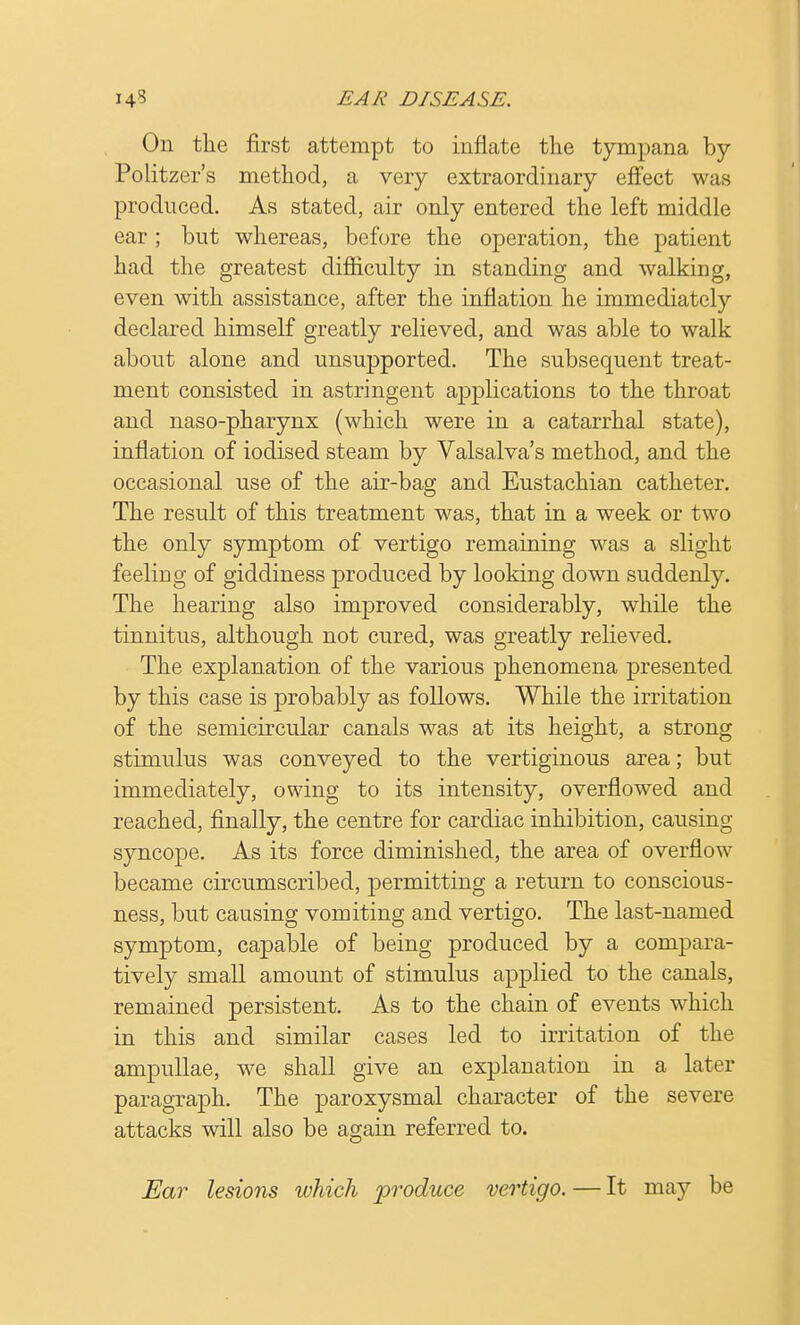 On the first attempt to inflate the tympana by Politzer's method, a very extraordinary effect was produced. As stated, air only entered the left middle ear; but whereas, before the operation, the patient had the greatest difficulty in standing and walking, even with assistance, after the inflation he immediately declared himself greatly relieved, and was able to walk about alone and unsupported. The subsequent treat- ment consisted in astringent applications to the throat and naso-pharynx (which were in a catarrhal state), inflation of iodised steam by Valsalva's method, and the occasional use of the air-bag and Eustachian catheter. The result of this treatment was, that in a week or two the only symptom of vertigo remaining was a slight feeling of giddiness produced by looking down suddenly. The hearing also improved considerably, while the tinnitus, although not cured, was greatly relieved. The explanation of the various phenomena presented by this case is probably as follows. While the irritation of the semicircular canals was at its height, a strong stimulus was conveyed to the vertiginous area; but immediately, owing to its intensity, overflowed and reached, finally, the centre for cardiac inhibition, causing syncope. As its force diminished, the area of overflow became circumscribed, permitting a return to conscious- ness, but causing vomiting and vertigo. The last-named symptom, capable of being produced by a compara- tively small amount of stimulus applied to the canals, remained persistent. As to the chain of events which in this and similar cases led to irritation of the ampullae, we shall give an explanation in a later paragraph. The paroxysmal character of the severe attacks will also be again referred to. Ear lesions which produce vertigo. — It may be