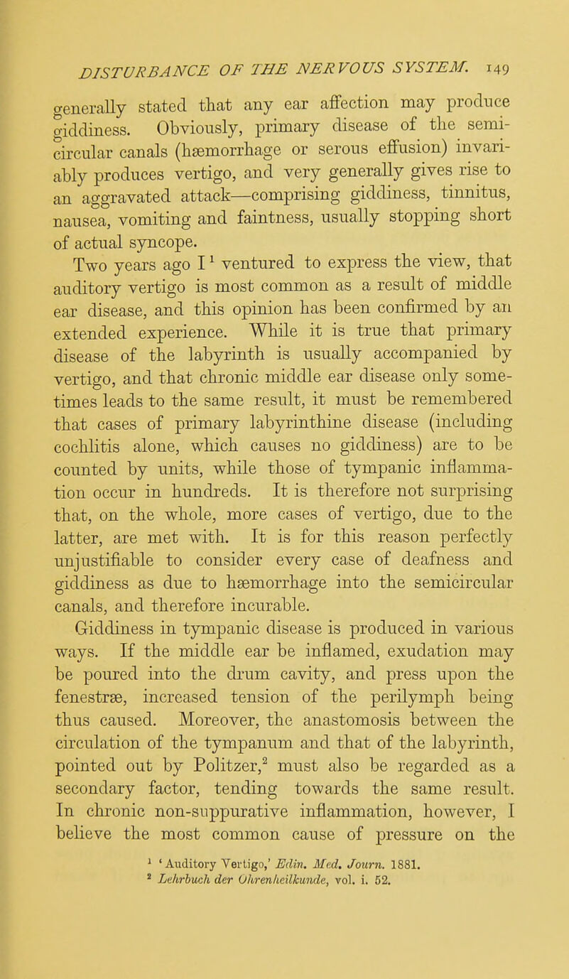 aenerally stated that any ear affection may produce o-iddiness. Obviously, primary disease of the semi- circular canals (haemorrhage or serous effusion) invari- ably produces vertigo, and very generally gives rise to an aggravated attack—comprising giddiness, tinnitus, nausea, vomiting and faintness, usually stopping short of actual syncope. Two years ago 11 ventured to express the view, that auditory vertigo is most common as a result of middle ear disease, and this opinion has been confirmed by an extended experience. While it is true that primary disease of the labyrinth is usually accompanied by vertigo, and that chronic middle ear disease only some- times leads to the same result, it must be remembered that cases of primary labyrinthine disease (including cochlitis alone, which causes no giddiness) are to be counted by units, while those of tympanic inflamma- tion occur in hundreds. It is therefore not surprising that, on the whole, more cases of vertigo, due to the latter, are met with. It is for this reason perfectly unjustifiable to consider every case of deafness and giddiness as due to haemorrhage into the semicircular canals, and therefore incurable. Giddiness in tympanic disease is produced in various ways. If the middle ear be inflamed, exudation may be poured into the drum cavity, and press upon the fenestras, increased tension of the perilymph being thus caused. Moreover, the anastomosis between the circulation of the tympanum and that of the labyrinth, pointed out by Politzer,2 must also be regarded as a secondary factor, tending towards the same result. In chronic non-suppurative inflammation, however, I believe the most common cause of pressure on the 1 'Auditory Vertigo,' Eclin. Med. Journ. 1881. * Lelvrbuch der Ohrenheilkunde, vol. i. 52.