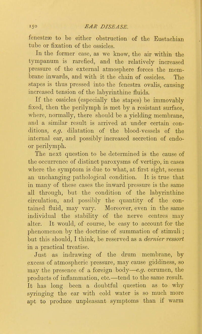 fenestra to be either obstruction of the Eustachian tube or fixation of the ossicles. In the former case, as we know, the air within the tympanum is rarefied, and the relatively increased pressure of the external atmosphere forces the mem- brane inwards, and with it the chain of ossicles. The stapes is thus pressed into the fenestra ovalis, causing increased tension of the labyrinthine fluids. If the ossicles (especially the stapes) be immovably fixed, then the perilymph is met by a resistant surface, where, normally, there should be a yielding membrane, and a similar result is arrived at under certain con- ditions, e.g. dilatation of the blood-vessels of the internal ear, and possibly increased secretion of endo- or perilymph. The next question to be determined is the cause of the occurrence of distinct paroxysms of vertigo, in cases where the symptom is due to what, at first sight, seems an unchanging pathological condition. It is true that in many of these cases the inward pressure is the same all through, but the condition of the labyrinthine circulation, and possibly the quantity of the con- tained fluid, may vary. Moreover, even in the same individual the stability of the nerve centres may alter. It would, of course, be easy to account for the phenomenon by the doctrine of summation of stimuli; but this should, I think, be reserved as a dernier ressort in a practical treatise. Just as indrawing of the drum membrane, by excess of atmospheric pressure, may cause giddiness, so may the presence of a foreign body—e.g. cerumen, the products of inflammation, etc.—tend to the same result. It has long been a doubtful question as to why syringing the ear with cold water is so much more apt to produce unpleasant symptoms than if warm