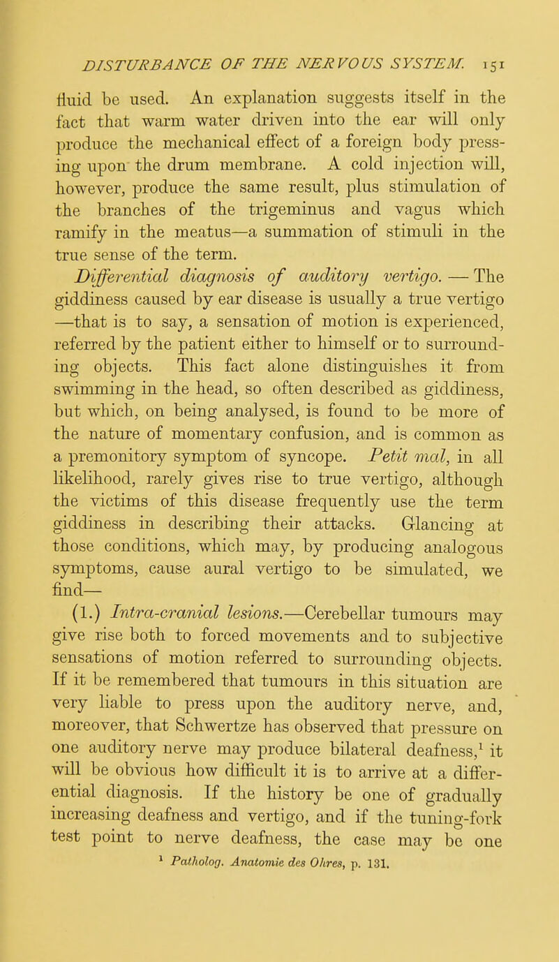 Huid be used. An explanation suggests itself in the fact that warm water driven into the ear will only produce the mechanical effect of a foreign body press- ing upon the drum membrane. A cold injection will, however, produce the same result, plus stimulation of the branches of the trigeminus and vagus which ramify in the meatus—a summation of stimuli in the true sense of the term. Differential diagnosis of auditory vertigo. — The giddiness caused by ear disease is usually a true vertigo —that is to say, a sensation of motion is experienced, referred by the patient either to himself or to surround- ing objects. This fact alone distinguishes it from swimming in the head, so often described as giddiness, but which, on being analysed, is found to be more of the nature of momentary confusion, and is common as a premonitory symptom of syncope. Petit mal, in all likelihood, rarely gives rise to true vertigo, although the victims of this disease frequently use the term giddiness in describing their attacks. Glancing at those conditions, which may, by producing analogous symptoms, cause aural vertigo to be simulated, we find— (1.) Intra-cranial lesions.—Cerebellar tumours may give rise both to forced movements and to subjective sensations of motion referred to surrounding objects. If it be remembered that tumours in this situation are very liable to press upon the auditory nerve, and, moreover, that Schwertze has observed that pressure on one auditory nerve may produce bilateral deafness,1 it will be obvious how difficult it is to arrive at a differ- ential diagnosis. If the history be one of gradually increasing deafness and vertigo, and if the tuning-fork test point to nerve deafness, the case may be one 1 Patholog. Anatomie des Ohres, p. 131.