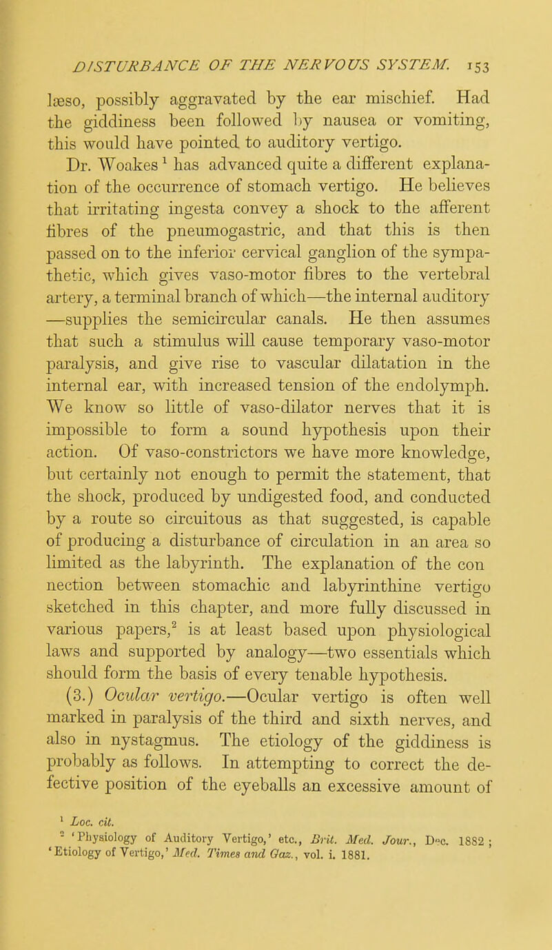 Jaeso, possibly aggravated by the ear mischief. Had the giddiness been followed by nausea or vomiting, this would have pointed to auditory vertigo. Dr. Woakes1 has advanced quite a different explana- tion of the occurrence of stomach vertigo. He believes that irritating ingesta convey a shock to the afferent fibres of the pneumogastric, and that this is then passed on to the inferior cervical ganglion of the sympa- thetic, which gives vaso-motor fibres to the vertebral artery, a terminal branch of which—the internal auditory —supplies the semicircular canals. He then assumes that such a stimulus will cause temporary vaso-motor paralysis, and give rise to vascular dilatation in the internal ear, with increased tension of the endolymph. We know so little of vaso-dilator nerves that it is impossible to form a sound hypothesis upon their action. Of vaso-constrictors we have more knowledge, but certainly not enough to permit the statement, that the shock, produced by undigested food, and conducted by a route so circuitous as that suggested, is capable of producing a disturbance of circulation in an area so limited as the labyrinth. The explanation of the con nection between stomachic and labyrinthine vertigo sketched in this chapter, and more fully discussed in various papers,2 is at least based upon physiological laws and supported by analogy—two essentials which should form the basis of every tenable hypothesis. (3.) Ocular vertigo.—Ocular vertigo is often well marked in paralysis of the third and sixth nerves, and also in nystagmus. The etiology of the giddiness is probably as follows. In attempting to correct the de- fective position of the eyeballs an excessive amount of 1 Loc. cit.  'Physiology of Auditory Vertigo,' etc., Brit. Med. Jour., Dc. 18S2 ; 'Etiology of Vertigo,' Med. Times and Oaz., vol. i. 1881.
