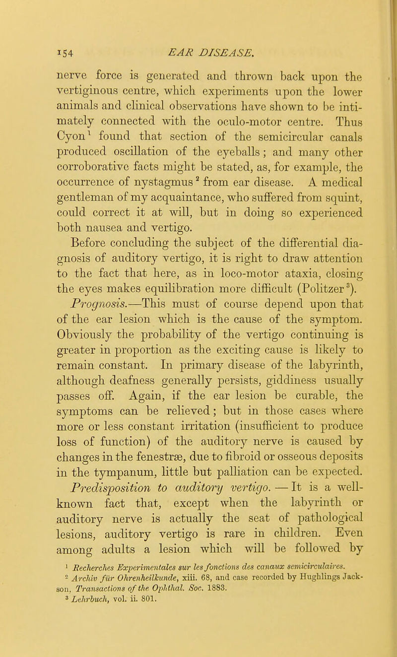 nerve force is generated and thrown back upon the vertiginous centre, which experiments upon the lower animals and clinical observations have shown to be inti- mately connected with the oculo-motor centre. Thus Cyon1 found that section of the semicircular canals produced oscillation of the eyeballs; and many other corroborative facts might be stated, as, for example, the occurrence of nystagmus2 from ear disease. A medical gentleman of my acquaintance, who suffered from squint, could correct it at will, but in doing so experienced both nausea and vertigo. Before concluding the subject of the differential dia- gnosis of auditory vertigo, it is right to draw attention to the fact that here, as in loco-motor ataxia, closing the eyes makes equilibration more difficult (Politzer3). Prognosis.—This must of course depend upon that of the ear lesion which is the cause of the symptom. Obviously the probability of the vertigo continuing is greater in proportion as the exciting cause is likely to remain constant. In primary disease of the labyrinth, although deafness generally persists, giddiness usually passes off. Again, if the ear lesion be curable, the symptoms can be relieved; but in those cases where more or less constant irritation (insufficient to produce loss of function) of the auditory nerve is caused by changes in the fenestrse, due to fibroid or osseous deposits in the tympanum, little but palliation can be expected. Predisposition to auditory vertigo. — It is a well- known fact that, except when the labyrinth or auditory nerve is actually the seat of pathological lesions, auditory vertigo is rare in children. Even among adults a lesion which will be followed by 1 Becherches Experimentales sur lesfonctions des canaux semkirculaircs. - Archiv fur Ohrenheilkun.de, xiii. 68, and case recorded by Hughlings Jack- son. Transactions of the Ophthal. Soc. 1883. 3 Lehrbuch, vol. ii. 801.