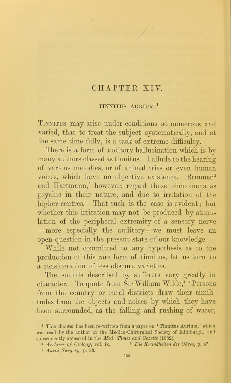 CHAPTEE XIV. TINNITUS AURIUM.1 Tinnitus may arise under conditions so numerous and varied, that to treat the subject systematically, and at the same time fully, is a task of extreme difficulty. There is a form of auditory hallucination which is by many authors classed as tinnitus. I allude to the hearing of various melodies, or of animal cries or even human voices, which have no objective existence. Brunner2 and Hartmann,3 however, regard these phenomena as psychic in their nature, and due to irritation of the higher centres. That such is the case is evident; but whether this irritation may not be produced by stimu- lation of the peripheral extremity of a sensory nerve —more especially the auditory—we must leave an open question in the present state of our knowledge. While not committed to any hypothesis as to the production of this rare form of tinnitus, let us turn to a consideration of less obscure varieties. The sounds described by sufferers vary greatly in character. To quote from Sir William Wilde,4 ' Persons from the country or rural districts draw their simili- tudes from the objects and noises by which they have been surrounded, as the falling and rushing of water, 1 This chapter has been re-written from a paper on ' Tinnitus Aurium,' which was read by the author at the Medico-Chirurgical Society of Edinburgh, and subsequently appeared in the Med. Times and Gazette (1882). 2 Archives of Otology, vol. ix. 3 Die Krankheiten des D/ovs, p. 47. ' Aural Surgery, p. 83.