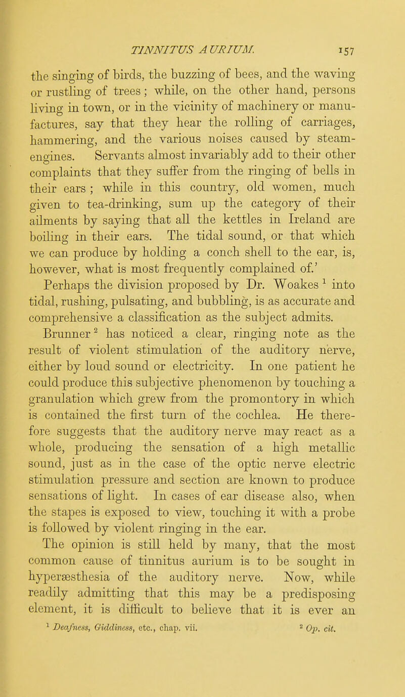 the singing of birds, the buzzing of bees, and the waving or rustling of trees; while, on the other hand, persons living in town, or in the vicinity of machinery or manu- factures, say that they hear the rolling of carriages, hammering, and the various noises caused by steam- engines. Servants almost invariably add to their other complaints that they suffer from the ringing of bells in their ears ; while in this country, old women, much given to tea-drinking, sum up the category of their ailments by saying that all the kettles in Ireland are boiling in their ears. The tidal sound, or that which we can produce by holding a conch shell to the ear, is, however, what is most frequently complained of.' Perhaps the division proposed by Dr. Woakes 1 into tidal, rushing, pulsating, and bubbling, is as accurate and comprehensive a classification as the subject admits. Brunner2 has noticed a clear, ringing note as the result of violent stimulation of the auditory nerve, either by loud sound or electricity. In one patient he could produce this subjective phenomenon by touching a granulation which grew from the promontory in which is contained the first turn of the cochlea. He there- fore suggests that the auditory nerve may react as a whole, producing the sensation of a high metallic sound, just as in the case of the oj)tic nerve electric stimulation pressure and section are known to produce sensations of light. In cases of ear disease also, when the stapes is exposed to view, touching it with a probe is followed by violent ringing in the ear. The opinion is still held by many, that the most common cause of tinnitus aurium is to be sought in hypersesthesia of the auditory nerve. Now, while readily admitting that this may be a predisposing element, it is difficult to believe that it is ever an 1 Deafness, Giddiness, etc., chap. vii. 2 Op. cit.
