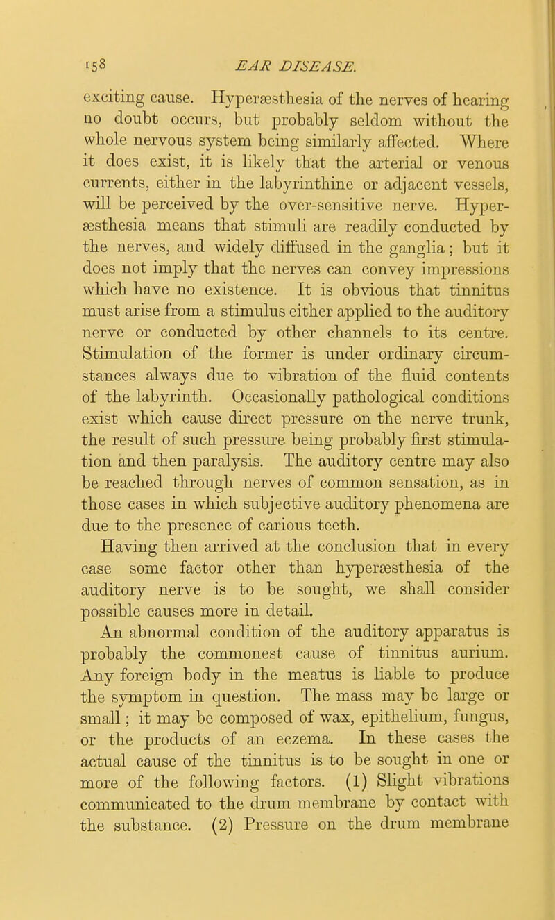 exciting cause. Hyperzesthesia of the nerves of hearing no doubt occurs, but probably seldom without the whole nervous system being similarly affected. Where it does exist, it is likely that the arterial or venous currents, either in the labyrinthine or adjacent vessels, will be perceived by the over-sensitive nerve. Hyper- sesthesia means that stimuli are readily conducted by the nerves, and widely diffused in the ganglia; but it does not imply that the nerves can convey impressions which have no existence. It is obvious that tinnitus must arise from a stimulus either applied to the auditory nerve or conducted by other channels to its centre. Stimulation of the former is under ordinary circum- stances always due to vibration of the fluid contents of the labyrinth. Occasionally pathological conditions exist which cause direct pressure on the nerve trunk, the result of such pressure being probably first stimula- tion and then paralysis. The auditory centre may also be reached through nerves of common sensation, as in those cases in which subjective auditory phenomena are due to the presence of carious teeth. Having then arrived at the conclusion that in every case some factor other than hyperesthesia of the auditory nerve is to be sought, we shall consider possible causes more in detail. An abnormal condition of the auditory apparatus is probably the commonest cause of tinnitus aurium. Any foreign body in the meatus is liable to produce the symptom in question. The mass may be large or small; it may be composed of wax, epithelium, fungus, or the products of an eczema. In these cases the actual cause of the tinnitus is to be sought in one or more of the following factors. (1) Slight vibrations communicated to the drum membrane by contact with