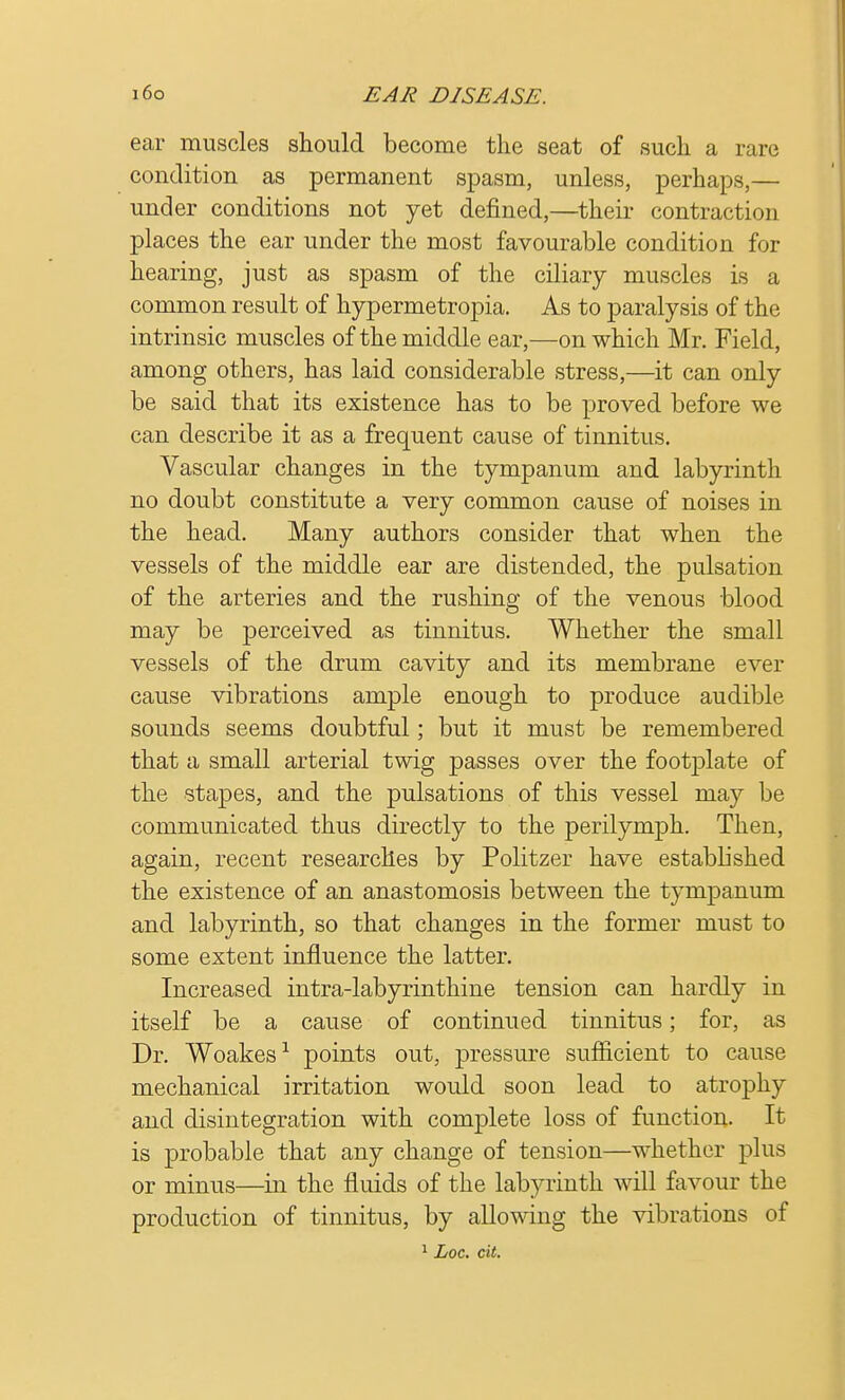 ear muscles should become the seat of such a rare condition as permanent spasm, unless, perhaps,— under conditions not yet denned,—their contraction places the ear under the most favourable condition for hearing, just as spasm of the ciliary muscles is a common result of hypermetropia. As to paralysis of the intrinsic muscles of the middle ear,—on which Mr. Field, among others, has laid considerable stress,—it can only be said that its existence has to be proved before we can describe it as a frequent cause of tinnitus. Vascular changes in the tympanum and labyrinth no doubt constitute a very common cause of noises in the head. Many authors consider that when the vessels of the middle ear are distended, the pulsation of the arteries and the rushing of the venous blood may be perceived as tinnitus. Whether the small vessels of the drum cavity and its membrane ever cause vibrations ample enough to produce audible sounds seems doubtful; but it must be remembered that a small arterial twig passes over the footplate of the stapes, and the pulsations of this vessel may be communicated thus directly to the perilymph. Then, again, recent researches by Politzer have established the existence of an anastomosis between the tympanum and labyrinth, so that changes in the former must to some extent influence the latter. Increased intra-labyrinthine tension can hardly in itself be a cause of continued tinnitus; for, as Dr. Woakes1 points out, pressure sufficient to cause mechanical irritation would soon lead to atrophy and disintegration with complete loss of function. It is probable that any change of tension—whether plus or minus—in the fluids of the labyrinth will favour the production of tinnitus, by allowing the vibrations of 1 Loc. cit.