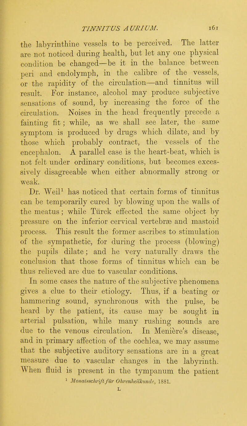 the labyrinthine vessels to be perceived. The latter are not noticed during health, but let any one physical condition be changed—be it in the balance between peri and endolymph, in the calibre of the vessels, or the rapidity of the circulation—and tinnitus will result. For instance, alcohol may produce subjective sensations of sound, by increasing the force of the circulation. Noises in the head frequently precede a fainting fit; while, as we shall see later, the same symptom is produced by drugs which dilate, and by those which probably contract, the vessels of the encephalon. A parallel case is the heart-beat, which is not felt under ordinary conditions, but becomes exces- sively disagreeable when either abnormally strong or weak. Dr. Weil1 has noticed that certain forms of tinnitus can be temporarily cured by blowing upon the walls of the meatus; while Tiirck effected the same object by pressure on the inferior cervical vertebras and mastoid process. This result the former ascribes to stimulation of the sympathetic, for during the process (blowing) the pupils dilate; and he very naturally draws the conclusion that those forms of tinnitus which can be thus relieved are due to vascular conditions. In some cases the nature of the subjective phenomena gives a clue to their etiology. Thus, if a beating or hammering sound, synchronous with the pulse, be heard by the patient, its cause may be sought in arterial pulsation, while many rushing sounds are due to the venous circulation. In Meniere's disease, and in primary affection of the cochlea, we may assume that the subjective auditory sensations are in a great measure due to vascular changes in the labyrinth. When fluid is present in the tympanum the patient 1 MonaiHScliriftfilr Ohrcnheilkundc, 1881. L