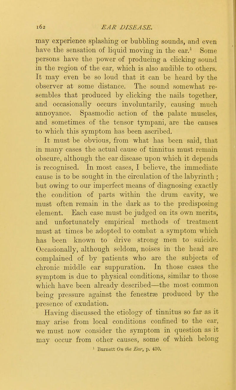may experience splashing or bubbling sounds, and even have the sensation of liquid moving in the ear.1 Some persons have the power of producing a clicking sound in the region of the ear, which is also audible to others. It may even be so loud that it can be heard by the observer at some distance. The sound somewhat re- sembles that produced by clicking the nails together, and occasionally occurs involuntarily, causing much annoyance. Spasmodic action of the palate muscles, and sometimes of the tensor tympani, are the causes to which this symptom has been ascribed. It must be obvious, from what has been said, that in many cases the actual cause of tinnitus must remain obscure, although the ear disease upon which it depends is recognised. In most cases, I believe, the immediate cause is to be sought in the circulation of the labyrinth ; but owing to our imperfect means of diagnosing exactly the condition of parts within the drum cavity, we must often remain in the dark as to the predisposing element. Each case must be judged on its own merits, and unfortunately empirical methods of treatment must at times be adopted to combat a symptom which has been known to drive strong men to suicide. Occasionally, although seldom, noises in the head are complained of by patients who are the subjects of chronic middle ear suppuration. In those cases the symptom is due to physical conditions, similar to those which have been already described—the most common being pressure against the fenestra produced by the presence of exudation. Having discussed the etiology of tinnitus so far as it may arise from local conditions confined to the ear. we must now consider the symptom in question as it may occur from other causes, some of which belong ' Burnett On the Ear, p. 430.