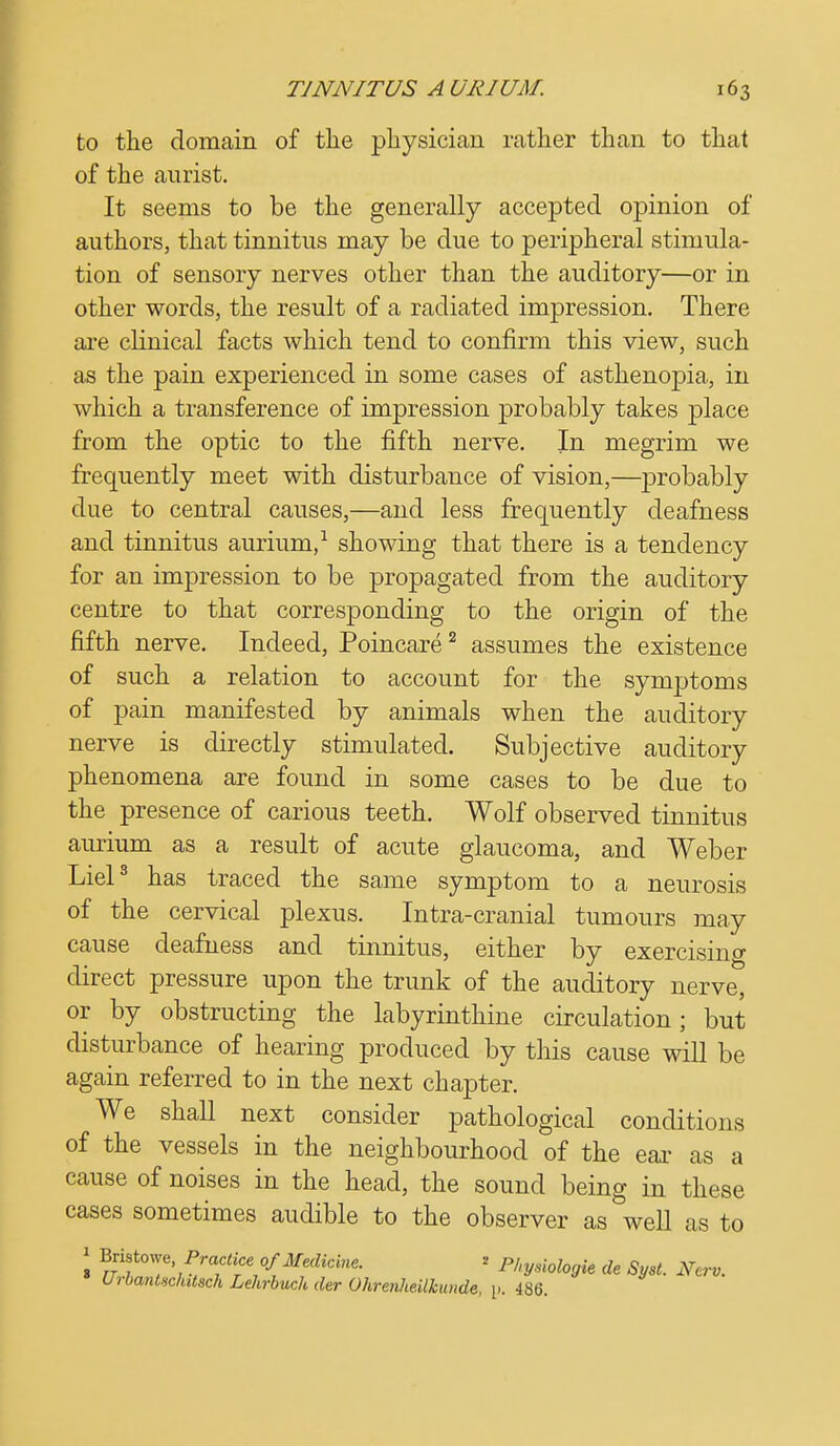 to the domain of the physician rather than to that of the aurist. It seems to be the generally accepted opinion of authors, that tinnitus may be due to peripheral stimula- tion of sensory nerves other than the auditory—or in other words, the result of a radiated impression. There are clinical facts which tend to confirm this view, such as the pain experienced in some cases of asthenopia, in which a transference of impression probably takes place from the optic to the fifth nerve. In megrim we frequently meet with disturbance of vision,—probably due to central causes,—and less frequently deafness and tinnitus aurium,1 showing that there is a tendency for an impression to be propagated from the auditory centre to that corresponding to the origin of the fifth nerve. Indeed, Poincare2 assumes the existence of such a relation to account for the symptoms of pain manifested by animals when the auditory nerve is directly stimulated. Subjective auditory phenomena are found in some cases to be due to the presence of carious teeth. Wolf observed tinnitus aurium as a result of acute glaucoma, and Weber Liel3 has traced the same symptom to a neurosis of the cervical plexus. Intra-cranial tumours may cause deafness and tinnitus, either by exercisino- direct pressure upon the trunk of the auditory nerve, or by obstructing the labyrinthine circulation; but disturbance of hearing produced by this cause will be again referred to in the next chapter. We shall next consider pathological conditions of the vessels in the neighbourhood of the ear as a cause of noises in the head, the sound being in these cases sometimes audible to the observer as well as to 1 V£r?\Pr^{MfCine- ' Pl'V^logk de Syst. New. UibantHchdsch Lehrbuch der Ohrenheilkunde, [1. 486.