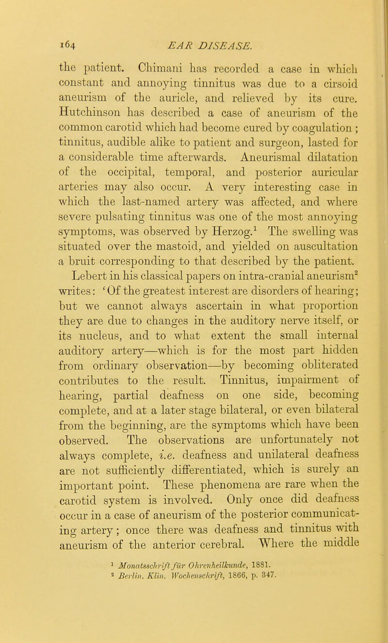 the patient. Chimani has recorded a case in which constant and annoying tinnitus was due to a cirsoid aneurism of the auricle, and relieved by its cure. Hutchinson has described a case of aneurism of the common carotid which had become cured by coagulation ; tinnitus, audible alike to patient and surgeon, lasted for a considerable time afterwards. Aneurismal dilatation of the occipital, temporal, and posterior auricular arteries may also occur. A very interesting case in which the last-named artery was affected, and where severe pulsating tinnitus was one of the most annoying symptoms, was observed by Herzog.1 The swelling was situated over the mastoid, and yielded on auscultation a bruit corresponding to that described by the patient. Lebert in his classical papers on intra-cranial aneurism2 writes: £ Of the greatest interest are disorders of hearing; but we cannot always ascertain in what proportion they are due to changes in the auditory nerve itself, or its nucleus, and to what extent the small internal auditory artery—which is for the most part hidden from ordinary observation—by becoming obliterated contributes to the result. Tinnitus, impairment of hearing, partial deafness on one side, becoming complete, and at a later stage bilateral, or even bilateral from the beginning, are the symptoms which have been observed. The observations are unfortunately not always complete, i.e. deafness and unilateral deafness are not sufficiently differentiated, which is surely an important point. These phenomena are rare when the carotid system is involved. Only once did deafness occur in a case of aneurism of the posterior communicat- ing artery; once there was deafness and tinnitus with aneurism of the anterior cerebral. Where the middle 1 Monatsschrift fur Ohrenheilkunde, 1881. * Berlin, Klin. Wochenschrift, 1S66, p. 347.
