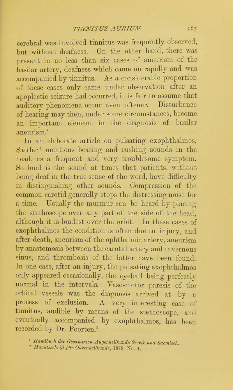 cerebral was involved tinnitus was frequently observed, but without deafness. On the other hand, there was present in no less than six cases of aneurism of the basilar artery, deafness which came on rapidly and was accompanied by tinnitus. As a considerable proportion of these cases only came under observation after an apoplectic seizure had occurred, it is fair to assume that auditory phenomena occur even oftener. Disturbance of hearing may then, under some circumstances, become an important element in the diagnosis of basilar aneurism.' In an elaborate article on pulsating exophthalmos, Sattler 1 mentions beating and rushing sounds in the head, as a frequent and very troublesome symptom. So loud is the sound at times that patients, without being deaf in the true sense of the word, have difficulty in distinguishing other sounds. Compression of the common carotid generally stops the distressing noise for a time. Usually the murmur can be heard by placing the stethoscope over any part of the side of the head, although it is loudest over the orbit. In these cases of exophthalmos the condition is often due to injury, and after death, aneurism of the ophthalmic artery, aneurism by anastomosis between the carotid artery and cavernous sinus, and thrombosis of the latter have been found. In one case, after an injury, the pulsating exophthalmos only appeared occasionally, the eyeball being perfectly normal in the intervals. Vaso-motor paresis of the orbital vessels was the diagnosis arrived at by a process of exclusion. A very interesting case of tinnitus, audible by means of the stethoscope, and eventually accompanied by exophthalmos, has been recorded by Dr. Poorten.2 1 Handbuch der Oesammten Augenheilkunde Grcefe und Sacmisch.