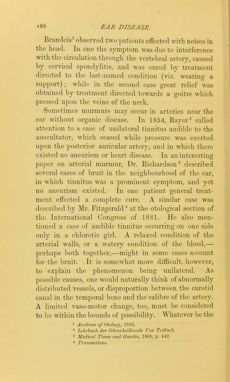 Brandeis1 observed two patients affected with noises in the head. In one the symptom was due to interference with the circulation through the vertebral artery, caused by cervical spondylitis, and was cured by treatment directed to the last-named condition (viz. wearing a support); while in the second case great relief was obtained by treatment directed towards a goitre which pressed upon the veins of the neck. Sometimes murmurs may occur in arteries near the ear without organic disease. In 1854, Eayer2 called attention to a case of unilateral tinnitus audible to the auscultator, which ceased while pressure was exerted upon the posterior auricular artery, and in which there existed no aneurism or heart disease. In an interesting paper on arterial murmur, Dr. Richardson3 described several cases of bruit in the neighbourhood of the ear, in which tinnitus was a prominent symptom, and yet no aneurism existed. In one patient general treat- ment effected a complete cure. A similar case was described by Mr. Fitzgerald4 at the otological section of the International Congress of 1881. He also men- tioned a case of audible tinnitus occurring on one side only in a chlorotic girl. A relaxed condition of the arterial walls, or a watery condition of the blood,— perhaps both together,—might in some cases account for the bruit. It is somewhat more difficult, however, to explain the phenomenon being unilateral. As possible causes, one would naturally think of abnormally distributed vessels, or disproportion between the carotid canal in the temporal bone and the calibre of the artery. A limited vaso-motor change, too, must be considered to be within the bounds of possibility. Whatever be the 1 Archives of Otology, 1882. - Lchrbuch der Ohrenheilkunde Von TrSUaeh. :l Medical Times and Gazette, I860, p. 442. * Transactions.