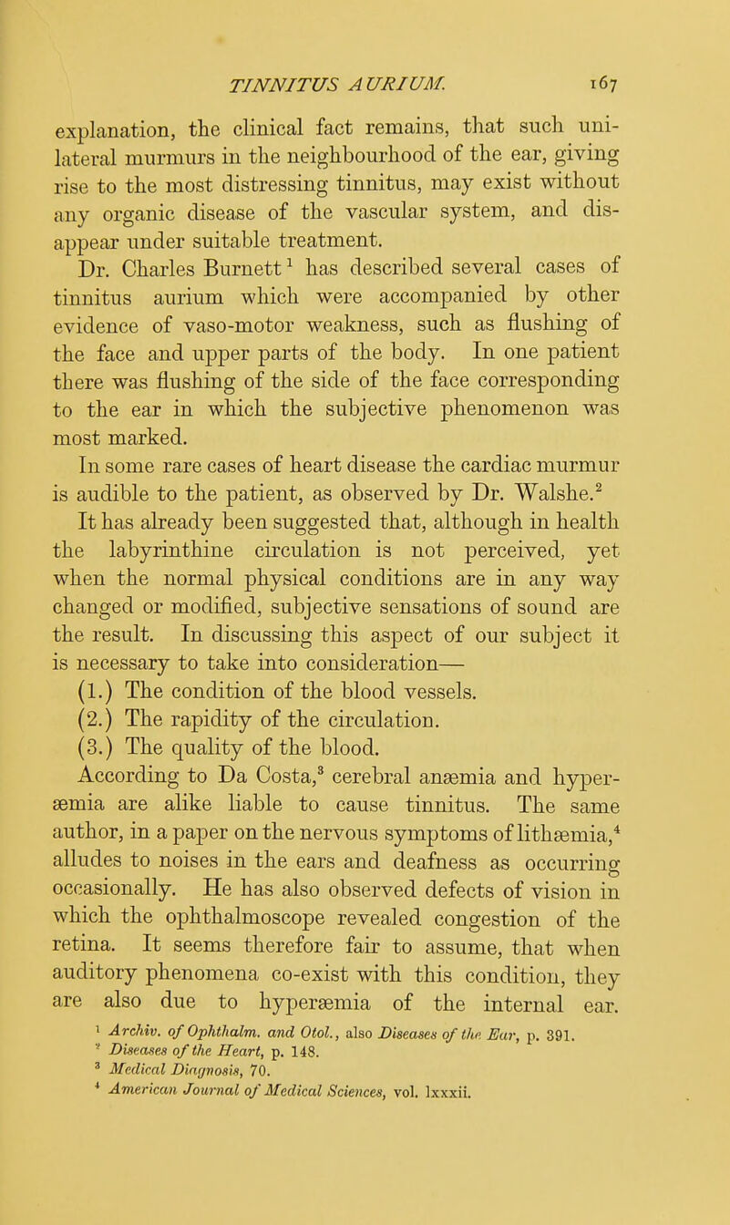 explanation, the clinical fact remains, that such uni- lateral murmurs in the neighbourhood of the ear, giving rise to the most distressing tinnitus, may exist without any organic disease of the vascular system, and dis- appear under suitable treatment. Dr. Charles Burnett1 has described several cases of tinnitus aurium which were accompanied by other evidence of vaso-motor weakness, such as flushing of the face and upper parts of the body. In one patient there was flushing of the side of the face corresponding to the ear in which the subjective phenomenon was most marked. In some rare cases of heart disease the cardiac murmur is audible to the patient, as observed by Dr. Walshe.2 It has already been suggested that, although in health the labyrinthine circulation is not perceived, yet when the normal physical conditions are in any way changed or modified, subjective sensations of sound are the result. In discussing this aspect of our subject it is necessary to take into consideration— (1.) The condition of the blood vessels. (2.) The rapidity of the circulation. (3.) The quality of the blood. According to Da Costa,3 cerebral anaemia and hyper- emia are alike liable to cause tinnitus. The same author, in a paper on the nervous symptoms of lithsemia,4 alludes to noises in the ears and deafness as occurring occasionally. He has also observed defects of vision in which the ophthalmoscope revealed congestion of the retina. It seems therefore fair to assume, that when auditory phenomena co-exist with this condition, they are also due to hyperemia of the internal ear. 1 Archiv. of OpJithalm. and Otol., also Diseased of th>. Ear, p. 391. 8 Diseases of the Heart, p. 148. 3 Medical Diagnosis, 70. 4 American Journal of Medical Sciences, vol. lxxxii.