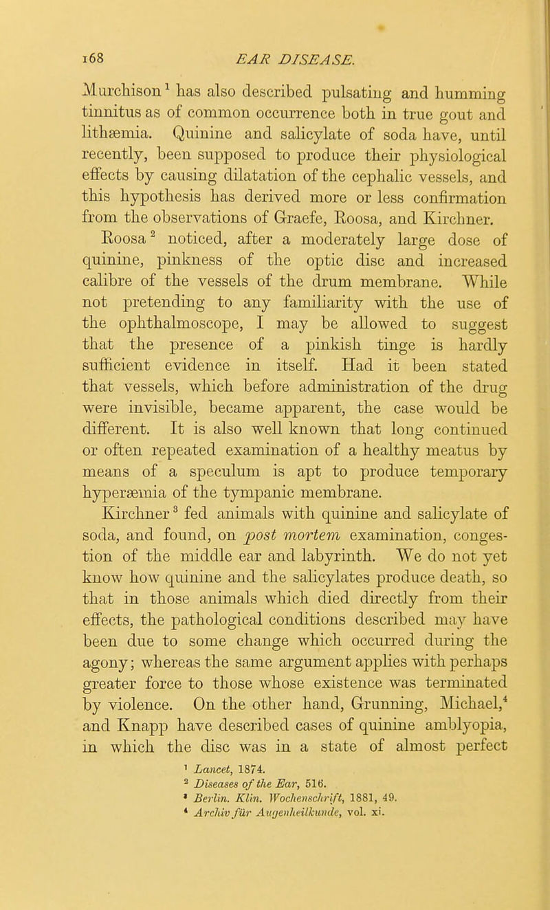 Murchison1 has also described pulsating and humming tinnitus as of common occurrence both in true gout and lithsemia. Quinine and salicylate of soda have, until recently, been supposed to produce their physiological effects by causing dilatation of the cephalic vessels, and this hypothesis has derived more or less confirmation from the observations of G-raefe, Roosa, and Kirchner. Roosa2 noticed, after a moderately large dose of quinine, pinkness of the optic disc and increased calibre of the vessels of the drum membrane. While not pretending to any familiarity with the use of the ophthalmoscope, I may be allowed to suggest that the presence of a pinkish tinge is hardly sufficient evidence in itself. Had it been stated that vessels, which before administration of the drug were invisible, became apparent, the case would be different. It is also well known that long continued or often repeated examination of a healthy meatus by means of a speculum is apt to produce temporary hypersemia of the tympanic membrane. Kirchner3 fed animals with quinine and salicylate of soda, and found, on post mortem examination, conges- tion of the middle ear and labyrinth. We do not yet know how quinine and the salicylates produce death, so that in those animals which died directly from their effects, the pathological conditions described may have been due to some change which occurred during the agony; whereas the same argument applies with perhaps greater force to those whose existence was terminated by violence. On the other hand, Grunning, Michael,4 and Knapp have described cases of quinine amblyopia, in which the disc was in a state of almost perfect ' Lancet, 1874. 2 Diseases of the Ear, 516. » Berlin. Klin. Wochenschrift, 1881, 49. * Archiv filr Augenheilkunde, vol. xi.