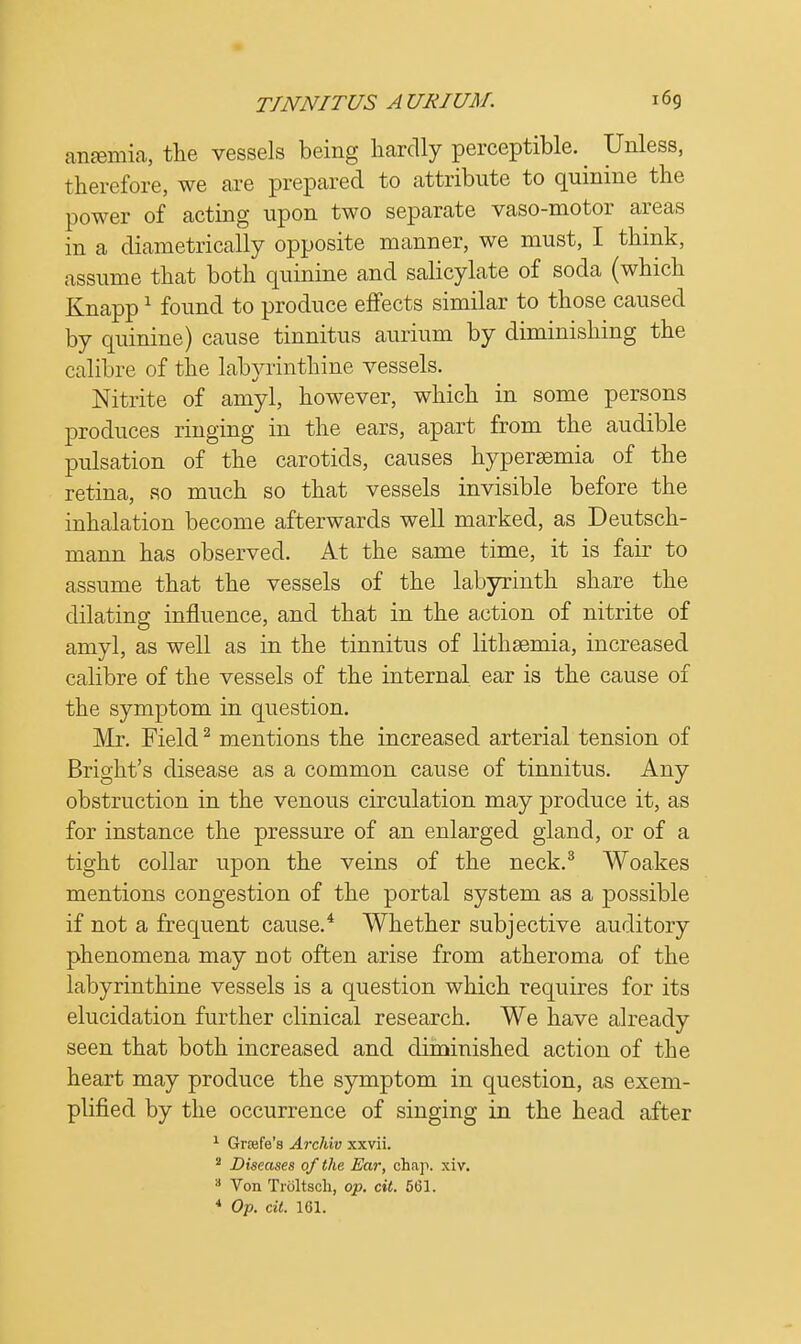 ansemia, the vessels being hardly perceptible. ^ Unless, therefore, we are prepared to attribute to quinine the power of acting upon two separate vaso-motor areas in a diametrically opposite manner, we must, I think, assume that both quinine and salicylate of soda (which Knapp1 found to produce effects similar to those caused by quinine) cause tinnitus aurium by diminishing the calibre of the labyrinthine vessels. Nitrite of amyl, however, which in some persons produces ringing in the ears, apart from the audible pulsation of the carotids, causes hypersemia of the retina, so much so that vessels invisible before the inhalation become afterwards well marked, as Deutsch- mann has observed. At the same time, it is fair to assume that the vessels of the labyrinth share the dilating influence, and that in the action of nitrite of amyl, as well as in the tinnitus of lithsemia, increased calibre of the vessels of the internal ear is the cause of the symptom in question. Mr. Field2 mentions the increased arterial tension of Bright's disease as a common cause of tinnitus. Any obstruction in the venous circulation may produce it, as for instance the pressure of an enlarged gland, or of a tight collar upon the veins of the neck.3 Woakes mentions congestion of the portal system as a possible if not a frequent cause.4 Whether subjective auditory phenomena may not often arise from atheroma of the labyrinthine vessels is a question which requires for its elucidation further clinical research. We have already seen that both increased and diminished action of the heart may produce the symptom in question, as exem- plified by the occurrence of singing in the head after 1 Greefe's Archiv xxvii. 2 Diseases of the Ear, chap. xiv. 3 Von Troltsoh, op. cit. 561. 4 Op. cit. 161.